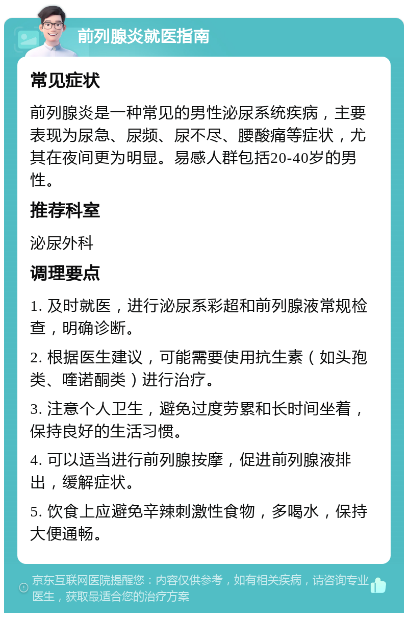 前列腺炎就医指南 常见症状 前列腺炎是一种常见的男性泌尿系统疾病，主要表现为尿急、尿频、尿不尽、腰酸痛等症状，尤其在夜间更为明显。易感人群包括20-40岁的男性。 推荐科室 泌尿外科 调理要点 1. 及时就医，进行泌尿系彩超和前列腺液常规检查，明确诊断。 2. 根据医生建议，可能需要使用抗生素（如头孢类、喹诺酮类）进行治疗。 3. 注意个人卫生，避免过度劳累和长时间坐着，保持良好的生活习惯。 4. 可以适当进行前列腺按摩，促进前列腺液排出，缓解症状。 5. 饮食上应避免辛辣刺激性食物，多喝水，保持大便通畅。