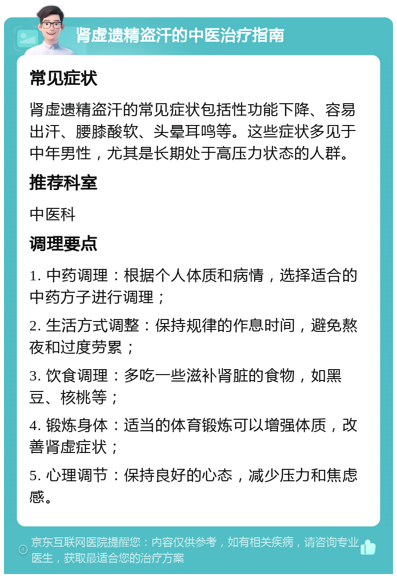 肾虚遗精盗汗的中医治疗指南 常见症状 肾虚遗精盗汗的常见症状包括性功能下降、容易出汗、腰膝酸软、头晕耳鸣等。这些症状多见于中年男性，尤其是长期处于高压力状态的人群。 推荐科室 中医科 调理要点 1. 中药调理：根据个人体质和病情，选择适合的中药方子进行调理； 2. 生活方式调整：保持规律的作息时间，避免熬夜和过度劳累； 3. 饮食调理：多吃一些滋补肾脏的食物，如黑豆、核桃等； 4. 锻炼身体：适当的体育锻炼可以增强体质，改善肾虚症状； 5. 心理调节：保持良好的心态，减少压力和焦虑感。