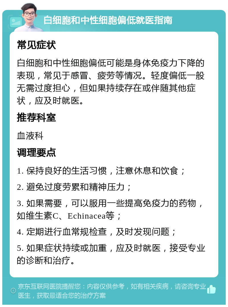 白细胞和中性细胞偏低就医指南 常见症状 白细胞和中性细胞偏低可能是身体免疫力下降的表现，常见于感冒、疲劳等情况。轻度偏低一般无需过度担心，但如果持续存在或伴随其他症状，应及时就医。 推荐科室 血液科 调理要点 1. 保持良好的生活习惯，注意休息和饮食； 2. 避免过度劳累和精神压力； 3. 如果需要，可以服用一些提高免疫力的药物，如维生素C、Echinacea等； 4. 定期进行血常规检查，及时发现问题； 5. 如果症状持续或加重，应及时就医，接受专业的诊断和治疗。