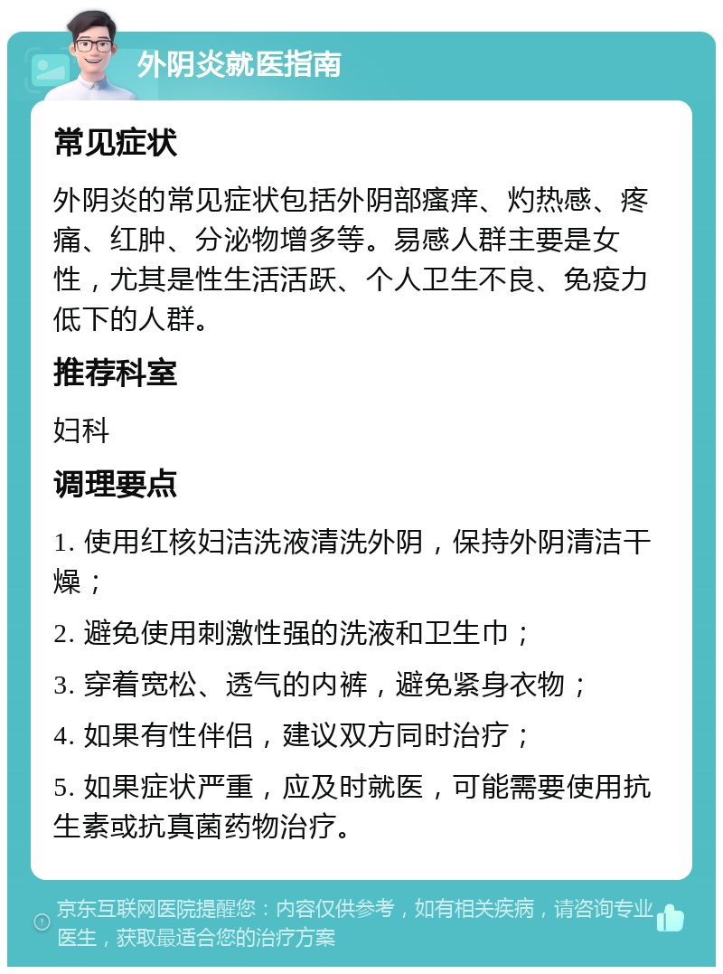 外阴炎就医指南 常见症状 外阴炎的常见症状包括外阴部瘙痒、灼热感、疼痛、红肿、分泌物增多等。易感人群主要是女性，尤其是性生活活跃、个人卫生不良、免疫力低下的人群。 推荐科室 妇科 调理要点 1. 使用红核妇洁洗液清洗外阴，保持外阴清洁干燥； 2. 避免使用刺激性强的洗液和卫生巾； 3. 穿着宽松、透气的内裤，避免紧身衣物； 4. 如果有性伴侣，建议双方同时治疗； 5. 如果症状严重，应及时就医，可能需要使用抗生素或抗真菌药物治疗。