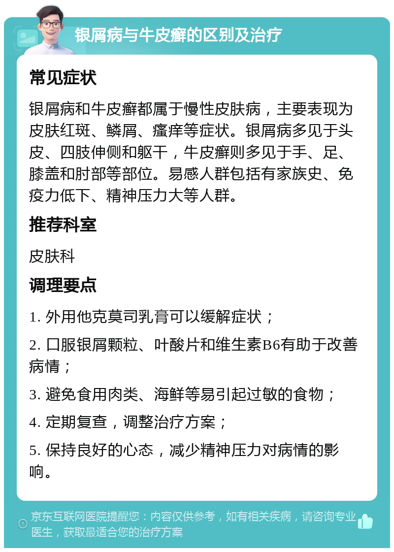 银屑病与牛皮癣的区别及治疗 常见症状 银屑病和牛皮癣都属于慢性皮肤病，主要表现为皮肤红斑、鳞屑、瘙痒等症状。银屑病多见于头皮、四肢伸侧和躯干，牛皮癣则多见于手、足、膝盖和肘部等部位。易感人群包括有家族史、免疫力低下、精神压力大等人群。 推荐科室 皮肤科 调理要点 1. 外用他克莫司乳膏可以缓解症状； 2. 口服银屑颗粒、叶酸片和维生素B6有助于改善病情； 3. 避免食用肉类、海鲜等易引起过敏的食物； 4. 定期复查，调整治疗方案； 5. 保持良好的心态，减少精神压力对病情的影响。