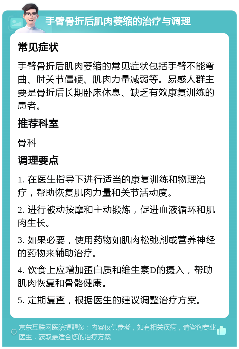 手臂骨折后肌肉萎缩的治疗与调理 常见症状 手臂骨折后肌肉萎缩的常见症状包括手臂不能弯曲、肘关节僵硬、肌肉力量减弱等。易感人群主要是骨折后长期卧床休息、缺乏有效康复训练的患者。 推荐科室 骨科 调理要点 1. 在医生指导下进行适当的康复训练和物理治疗，帮助恢复肌肉力量和关节活动度。 2. 进行被动按摩和主动锻炼，促进血液循环和肌肉生长。 3. 如果必要，使用药物如肌肉松弛剂或营养神经的药物来辅助治疗。 4. 饮食上应增加蛋白质和维生素D的摄入，帮助肌肉恢复和骨骼健康。 5. 定期复查，根据医生的建议调整治疗方案。