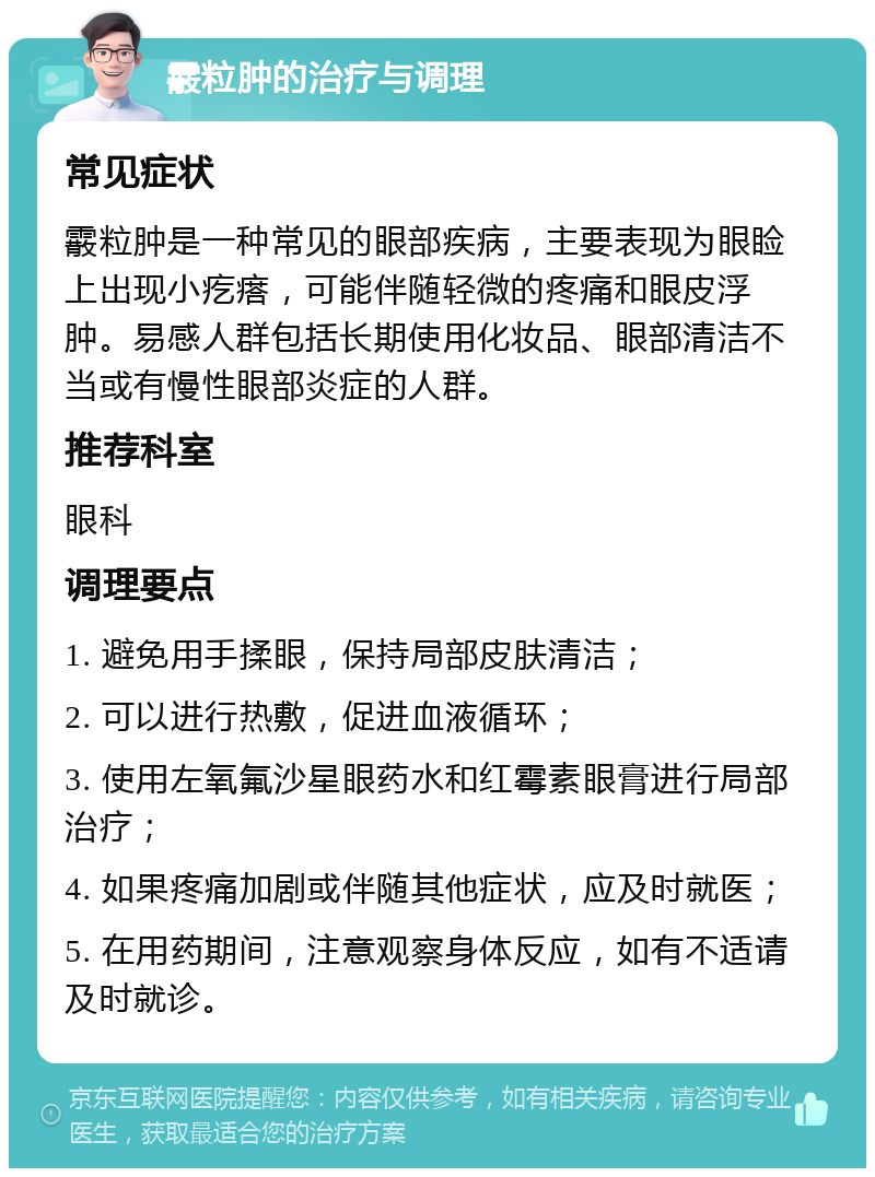 霰粒肿的治疗与调理 常见症状 霰粒肿是一种常见的眼部疾病，主要表现为眼睑上出现小疙瘩，可能伴随轻微的疼痛和眼皮浮肿。易感人群包括长期使用化妆品、眼部清洁不当或有慢性眼部炎症的人群。 推荐科室 眼科 调理要点 1. 避免用手揉眼，保持局部皮肤清洁； 2. 可以进行热敷，促进血液循环； 3. 使用左氧氟沙星眼药水和红霉素眼膏进行局部治疗； 4. 如果疼痛加剧或伴随其他症状，应及时就医； 5. 在用药期间，注意观察身体反应，如有不适请及时就诊。