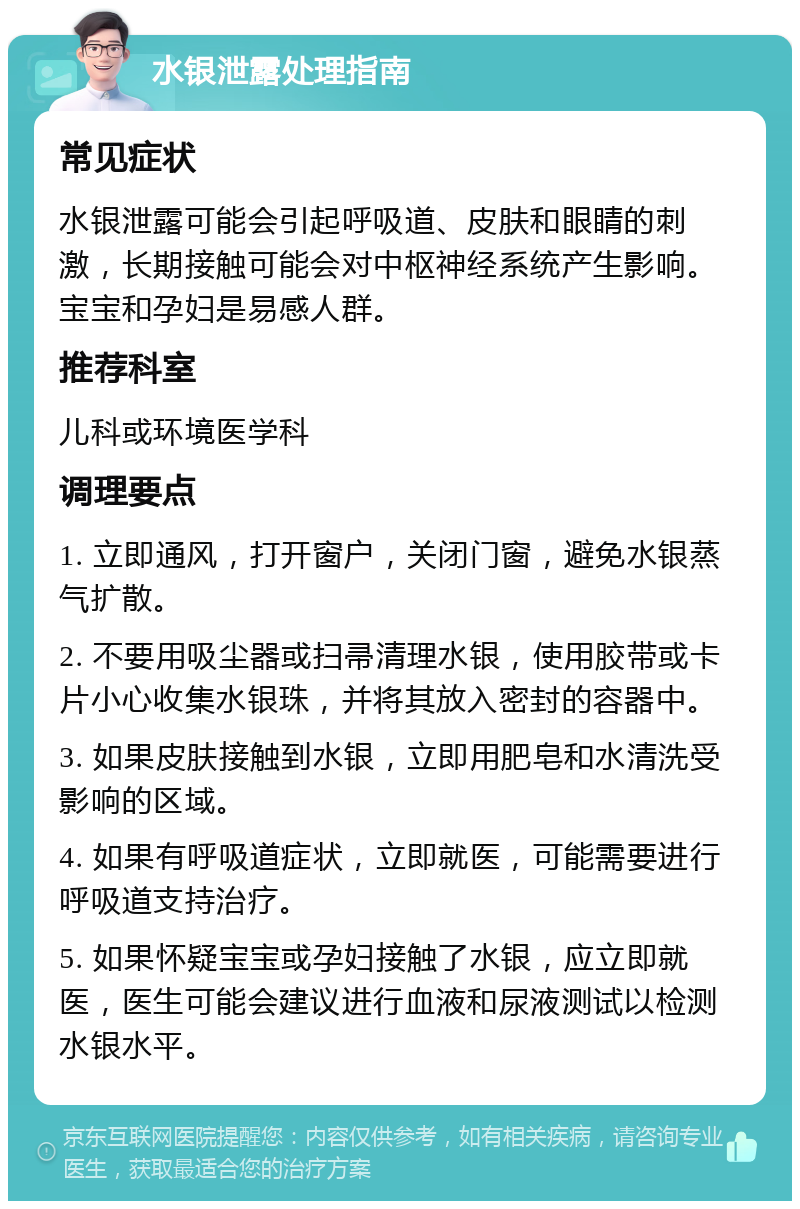 水银泄露处理指南 常见症状 水银泄露可能会引起呼吸道、皮肤和眼睛的刺激，长期接触可能会对中枢神经系统产生影响。宝宝和孕妇是易感人群。 推荐科室 儿科或环境医学科 调理要点 1. 立即通风，打开窗户，关闭门窗，避免水银蒸气扩散。 2. 不要用吸尘器或扫帚清理水银，使用胶带或卡片小心收集水银珠，并将其放入密封的容器中。 3. 如果皮肤接触到水银，立即用肥皂和水清洗受影响的区域。 4. 如果有呼吸道症状，立即就医，可能需要进行呼吸道支持治疗。 5. 如果怀疑宝宝或孕妇接触了水银，应立即就医，医生可能会建议进行血液和尿液测试以检测水银水平。