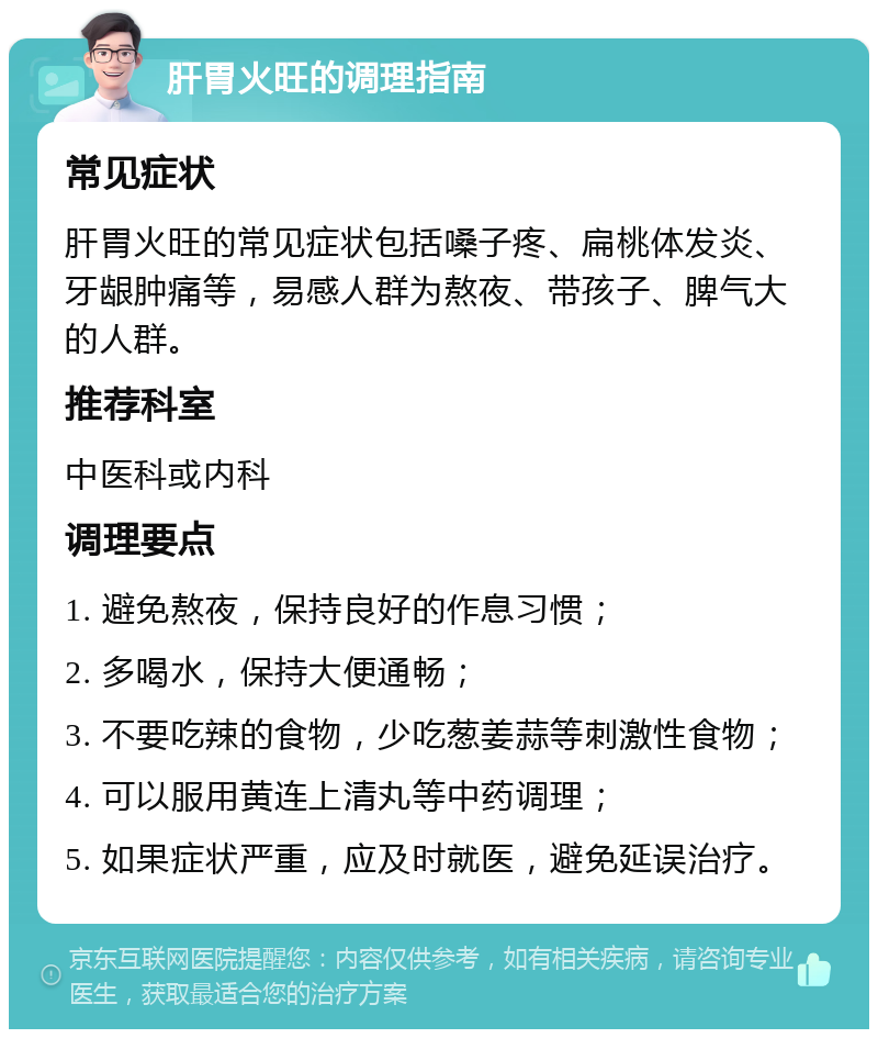 肝胃火旺的调理指南 常见症状 肝胃火旺的常见症状包括嗓子疼、扁桃体发炎、牙龈肿痛等，易感人群为熬夜、带孩子、脾气大的人群。 推荐科室 中医科或内科 调理要点 1. 避免熬夜，保持良好的作息习惯； 2. 多喝水，保持大便通畅； 3. 不要吃辣的食物，少吃葱姜蒜等刺激性食物； 4. 可以服用黄连上清丸等中药调理； 5. 如果症状严重，应及时就医，避免延误治疗。