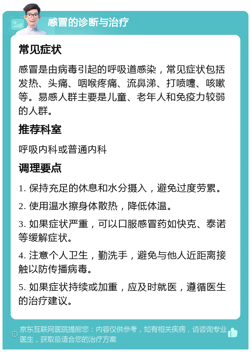 感冒的诊断与治疗 常见症状 感冒是由病毒引起的呼吸道感染，常见症状包括发热、头痛、咽喉疼痛、流鼻涕、打喷嚏、咳嗽等。易感人群主要是儿童、老年人和免疫力较弱的人群。 推荐科室 呼吸内科或普通内科 调理要点 1. 保持充足的休息和水分摄入，避免过度劳累。 2. 使用温水擦身体散热，降低体温。 3. 如果症状严重，可以口服感冒药如快克、泰诺等缓解症状。 4. 注意个人卫生，勤洗手，避免与他人近距离接触以防传播病毒。 5. 如果症状持续或加重，应及时就医，遵循医生的治疗建议。