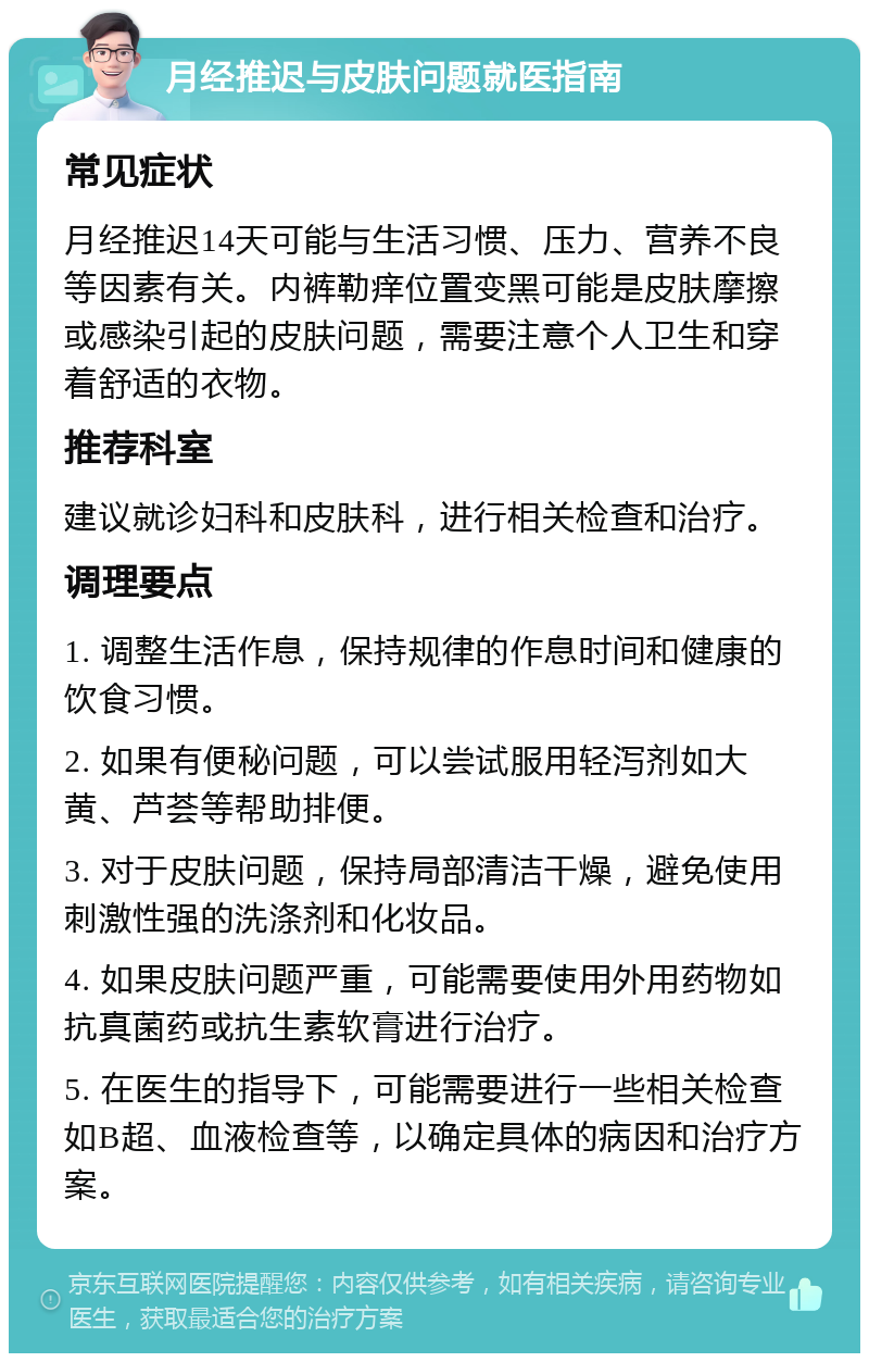 月经推迟与皮肤问题就医指南 常见症状 月经推迟14天可能与生活习惯、压力、营养不良等因素有关。内裤勒痒位置变黑可能是皮肤摩擦或感染引起的皮肤问题，需要注意个人卫生和穿着舒适的衣物。 推荐科室 建议就诊妇科和皮肤科，进行相关检查和治疗。 调理要点 1. 调整生活作息，保持规律的作息时间和健康的饮食习惯。 2. 如果有便秘问题，可以尝试服用轻泻剂如大黄、芦荟等帮助排便。 3. 对于皮肤问题，保持局部清洁干燥，避免使用刺激性强的洗涤剂和化妆品。 4. 如果皮肤问题严重，可能需要使用外用药物如抗真菌药或抗生素软膏进行治疗。 5. 在医生的指导下，可能需要进行一些相关检查如B超、血液检查等，以确定具体的病因和治疗方案。