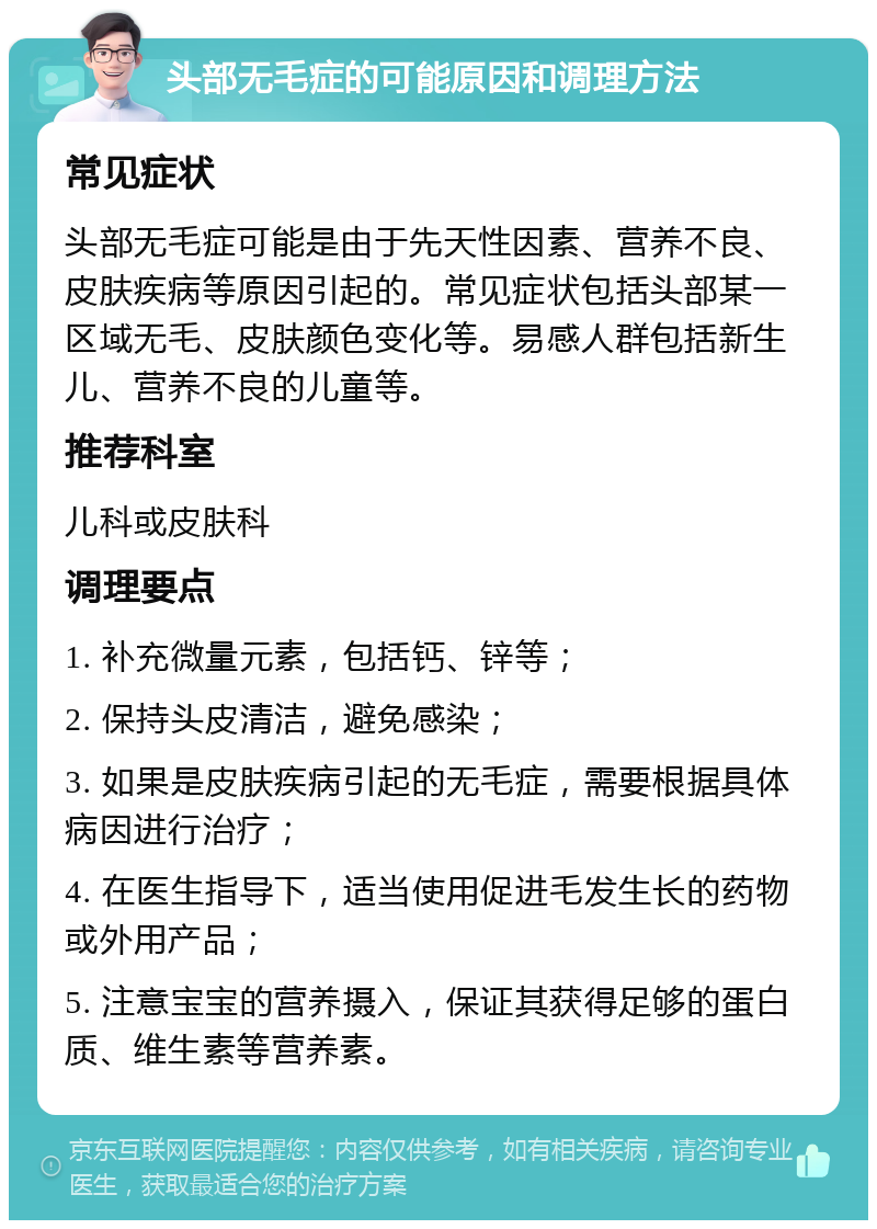 头部无毛症的可能原因和调理方法 常见症状 头部无毛症可能是由于先天性因素、营养不良、皮肤疾病等原因引起的。常见症状包括头部某一区域无毛、皮肤颜色变化等。易感人群包括新生儿、营养不良的儿童等。 推荐科室 儿科或皮肤科 调理要点 1. 补充微量元素，包括钙、锌等； 2. 保持头皮清洁，避免感染； 3. 如果是皮肤疾病引起的无毛症，需要根据具体病因进行治疗； 4. 在医生指导下，适当使用促进毛发生长的药物或外用产品； 5. 注意宝宝的营养摄入，保证其获得足够的蛋白质、维生素等营养素。