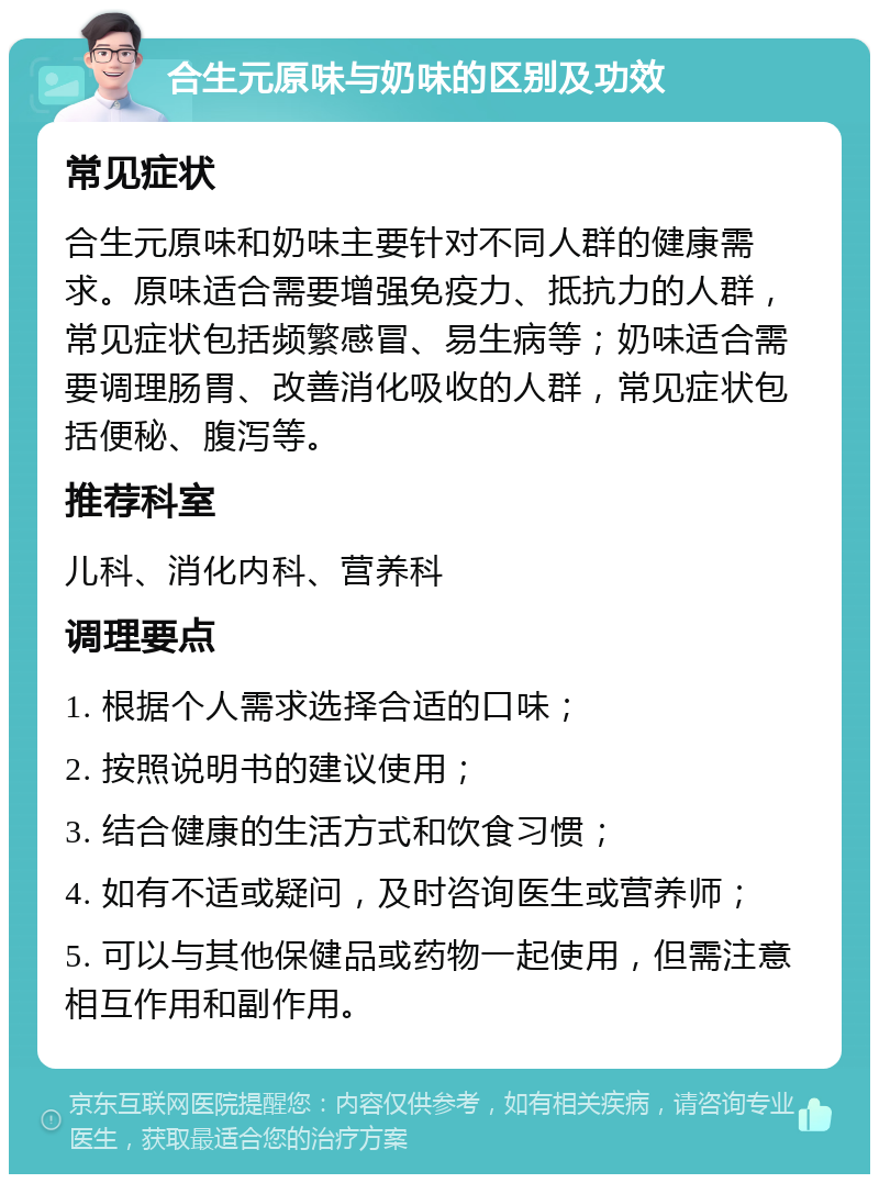 合生元原味与奶味的区别及功效 常见症状 合生元原味和奶味主要针对不同人群的健康需求。原味适合需要增强免疫力、抵抗力的人群，常见症状包括频繁感冒、易生病等；奶味适合需要调理肠胃、改善消化吸收的人群，常见症状包括便秘、腹泻等。 推荐科室 儿科、消化内科、营养科 调理要点 1. 根据个人需求选择合适的口味； 2. 按照说明书的建议使用； 3. 结合健康的生活方式和饮食习惯； 4. 如有不适或疑问，及时咨询医生或营养师； 5. 可以与其他保健品或药物一起使用，但需注意相互作用和副作用。