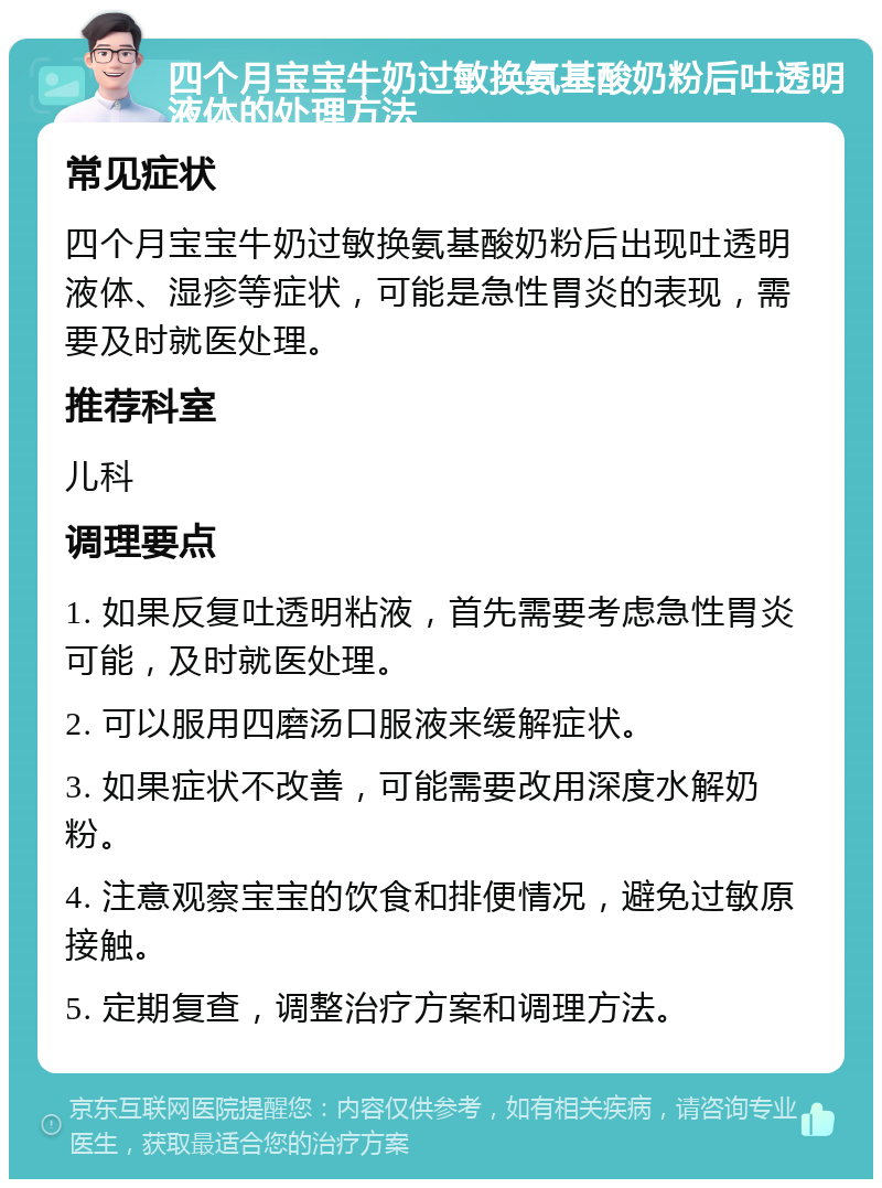 四个月宝宝牛奶过敏换氨基酸奶粉后吐透明液体的处理方法 常见症状 四个月宝宝牛奶过敏换氨基酸奶粉后出现吐透明液体、湿疹等症状，可能是急性胃炎的表现，需要及时就医处理。 推荐科室 儿科 调理要点 1. 如果反复吐透明粘液，首先需要考虑急性胃炎可能，及时就医处理。 2. 可以服用四磨汤口服液来缓解症状。 3. 如果症状不改善，可能需要改用深度水解奶粉。 4. 注意观察宝宝的饮食和排便情况，避免过敏原接触。 5. 定期复查，调整治疗方案和调理方法。