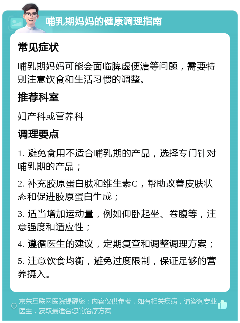 哺乳期妈妈的健康调理指南 常见症状 哺乳期妈妈可能会面临脾虚便溏等问题，需要特别注意饮食和生活习惯的调整。 推荐科室 妇产科或营养科 调理要点 1. 避免食用不适合哺乳期的产品，选择专门针对哺乳期的产品； 2. 补充胶原蛋白肽和维生素C，帮助改善皮肤状态和促进胶原蛋白生成； 3. 适当增加运动量，例如仰卧起坐、卷腹等，注意强度和适应性； 4. 遵循医生的建议，定期复查和调整调理方案； 5. 注意饮食均衡，避免过度限制，保证足够的营养摄入。