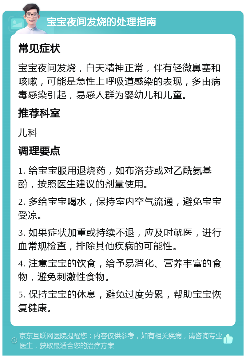 宝宝夜间发烧的处理指南 常见症状 宝宝夜间发烧，白天精神正常，伴有轻微鼻塞和咳嗽，可能是急性上呼吸道感染的表现，多由病毒感染引起，易感人群为婴幼儿和儿童。 推荐科室 儿科 调理要点 1. 给宝宝服用退烧药，如布洛芬或对乙酰氨基酚，按照医生建议的剂量使用。 2. 多给宝宝喝水，保持室内空气流通，避免宝宝受凉。 3. 如果症状加重或持续不退，应及时就医，进行血常规检查，排除其他疾病的可能性。 4. 注意宝宝的饮食，给予易消化、营养丰富的食物，避免刺激性食物。 5. 保持宝宝的休息，避免过度劳累，帮助宝宝恢复健康。