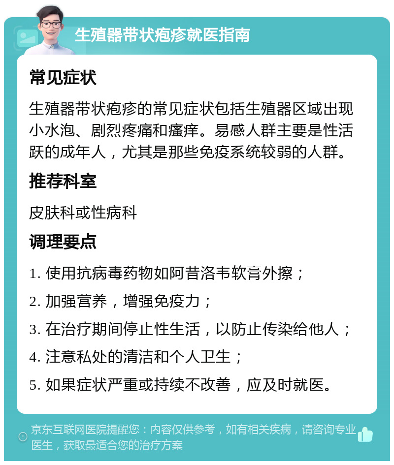 生殖器带状疱疹就医指南 常见症状 生殖器带状疱疹的常见症状包括生殖器区域出现小水泡、剧烈疼痛和瘙痒。易感人群主要是性活跃的成年人，尤其是那些免疫系统较弱的人群。 推荐科室 皮肤科或性病科 调理要点 1. 使用抗病毒药物如阿昔洛韦软膏外擦； 2. 加强营养，增强免疫力； 3. 在治疗期间停止性生活，以防止传染给他人； 4. 注意私处的清洁和个人卫生； 5. 如果症状严重或持续不改善，应及时就医。