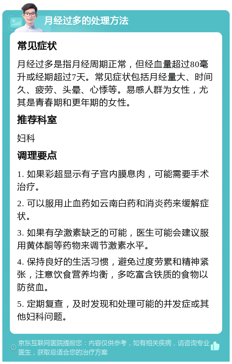 月经过多的处理方法 常见症状 月经过多是指月经周期正常，但经血量超过80毫升或经期超过7天。常见症状包括月经量大、时间久、疲劳、头晕、心悸等。易感人群为女性，尤其是青春期和更年期的女性。 推荐科室 妇科 调理要点 1. 如果彩超显示有子宫内膜息肉，可能需要手术治疗。 2. 可以服用止血药如云南白药和消炎药来缓解症状。 3. 如果有孕激素缺乏的可能，医生可能会建议服用黄体酮等药物来调节激素水平。 4. 保持良好的生活习惯，避免过度劳累和精神紧张，注意饮食营养均衡，多吃富含铁质的食物以防贫血。 5. 定期复查，及时发现和处理可能的并发症或其他妇科问题。