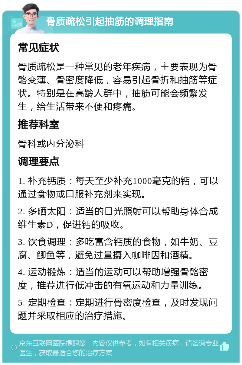 骨质疏松引起抽筋的调理指南 常见症状 骨质疏松是一种常见的老年疾病，主要表现为骨骼变薄、骨密度降低，容易引起骨折和抽筋等症状。特别是在高龄人群中，抽筋可能会频繁发生，给生活带来不便和疼痛。 推荐科室 骨科或内分泌科 调理要点 1. 补充钙质：每天至少补充1000毫克的钙，可以通过食物或口服补充剂来实现。 2. 多晒太阳：适当的日光照射可以帮助身体合成维生素D，促进钙的吸收。 3. 饮食调理：多吃富含钙质的食物，如牛奶、豆腐、鲫鱼等，避免过量摄入咖啡因和酒精。 4. 运动锻炼：适当的运动可以帮助增强骨骼密度，推荐进行低冲击的有氧运动和力量训练。 5. 定期检查：定期进行骨密度检查，及时发现问题并采取相应的治疗措施。