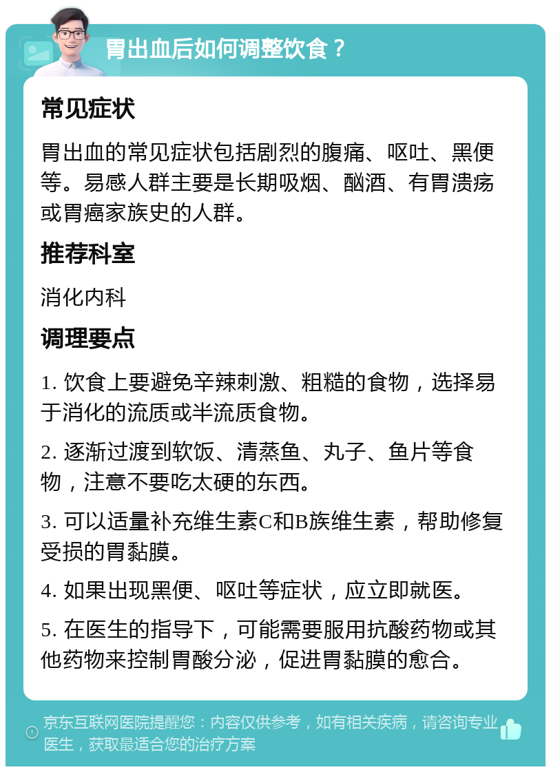 胃出血后如何调整饮食？ 常见症状 胃出血的常见症状包括剧烈的腹痛、呕吐、黑便等。易感人群主要是长期吸烟、酗酒、有胃溃疡或胃癌家族史的人群。 推荐科室 消化内科 调理要点 1. 饮食上要避免辛辣刺激、粗糙的食物，选择易于消化的流质或半流质食物。 2. 逐渐过渡到软饭、清蒸鱼、丸子、鱼片等食物，注意不要吃太硬的东西。 3. 可以适量补充维生素C和B族维生素，帮助修复受损的胃黏膜。 4. 如果出现黑便、呕吐等症状，应立即就医。 5. 在医生的指导下，可能需要服用抗酸药物或其他药物来控制胃酸分泌，促进胃黏膜的愈合。