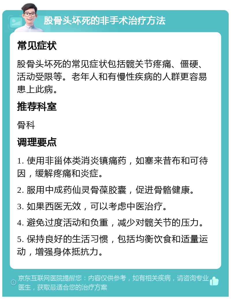 股骨头坏死的非手术治疗方法 常见症状 股骨头坏死的常见症状包括髋关节疼痛、僵硬、活动受限等。老年人和有慢性疾病的人群更容易患上此病。 推荐科室 骨科 调理要点 1. 使用非甾体类消炎镇痛药，如塞来昔布和可待因，缓解疼痛和炎症。 2. 服用中成药仙灵骨葆胶囊，促进骨骼健康。 3. 如果西医无效，可以考虑中医治疗。 4. 避免过度活动和负重，减少对髋关节的压力。 5. 保持良好的生活习惯，包括均衡饮食和适量运动，增强身体抵抗力。