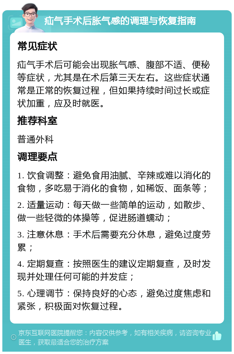 疝气手术后胀气感的调理与恢复指南 常见症状 疝气手术后可能会出现胀气感、腹部不适、便秘等症状，尤其是在术后第三天左右。这些症状通常是正常的恢复过程，但如果持续时间过长或症状加重，应及时就医。 推荐科室 普通外科 调理要点 1. 饮食调整：避免食用油腻、辛辣或难以消化的食物，多吃易于消化的食物，如稀饭、面条等； 2. 适量运动：每天做一些简单的运动，如散步、做一些轻微的体操等，促进肠道蠕动； 3. 注意休息：手术后需要充分休息，避免过度劳累； 4. 定期复查：按照医生的建议定期复查，及时发现并处理任何可能的并发症； 5. 心理调节：保持良好的心态，避免过度焦虑和紧张，积极面对恢复过程。