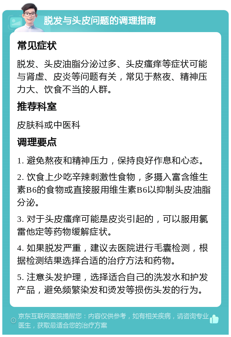 脱发与头皮问题的调理指南 常见症状 脱发、头皮油脂分泌过多、头皮瘙痒等症状可能与肾虚、皮炎等问题有关，常见于熬夜、精神压力大、饮食不当的人群。 推荐科室 皮肤科或中医科 调理要点 1. 避免熬夜和精神压力，保持良好作息和心态。 2. 饮食上少吃辛辣刺激性食物，多摄入富含维生素B6的食物或直接服用维生素B6以抑制头皮油脂分泌。 3. 对于头皮瘙痒可能是皮炎引起的，可以服用氯雷他定等药物缓解症状。 4. 如果脱发严重，建议去医院进行毛囊检测，根据检测结果选择合适的治疗方法和药物。 5. 注意头发护理，选择适合自己的洗发水和护发产品，避免频繁染发和烫发等损伤头发的行为。