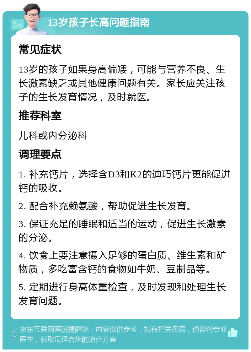 13岁孩子长高问题指南 常见症状 13岁的孩子如果身高偏矮，可能与营养不良、生长激素缺乏或其他健康问题有关。家长应关注孩子的生长发育情况，及时就医。 推荐科室 儿科或内分泌科 调理要点 1. 补充钙片，选择含D3和K2的迪巧钙片更能促进钙的吸收。 2. 配合补充赖氨酸，帮助促进生长发育。 3. 保证充足的睡眠和适当的运动，促进生长激素的分泌。 4. 饮食上要注意摄入足够的蛋白质、维生素和矿物质，多吃富含钙的食物如牛奶、豆制品等。 5. 定期进行身高体重检查，及时发现和处理生长发育问题。