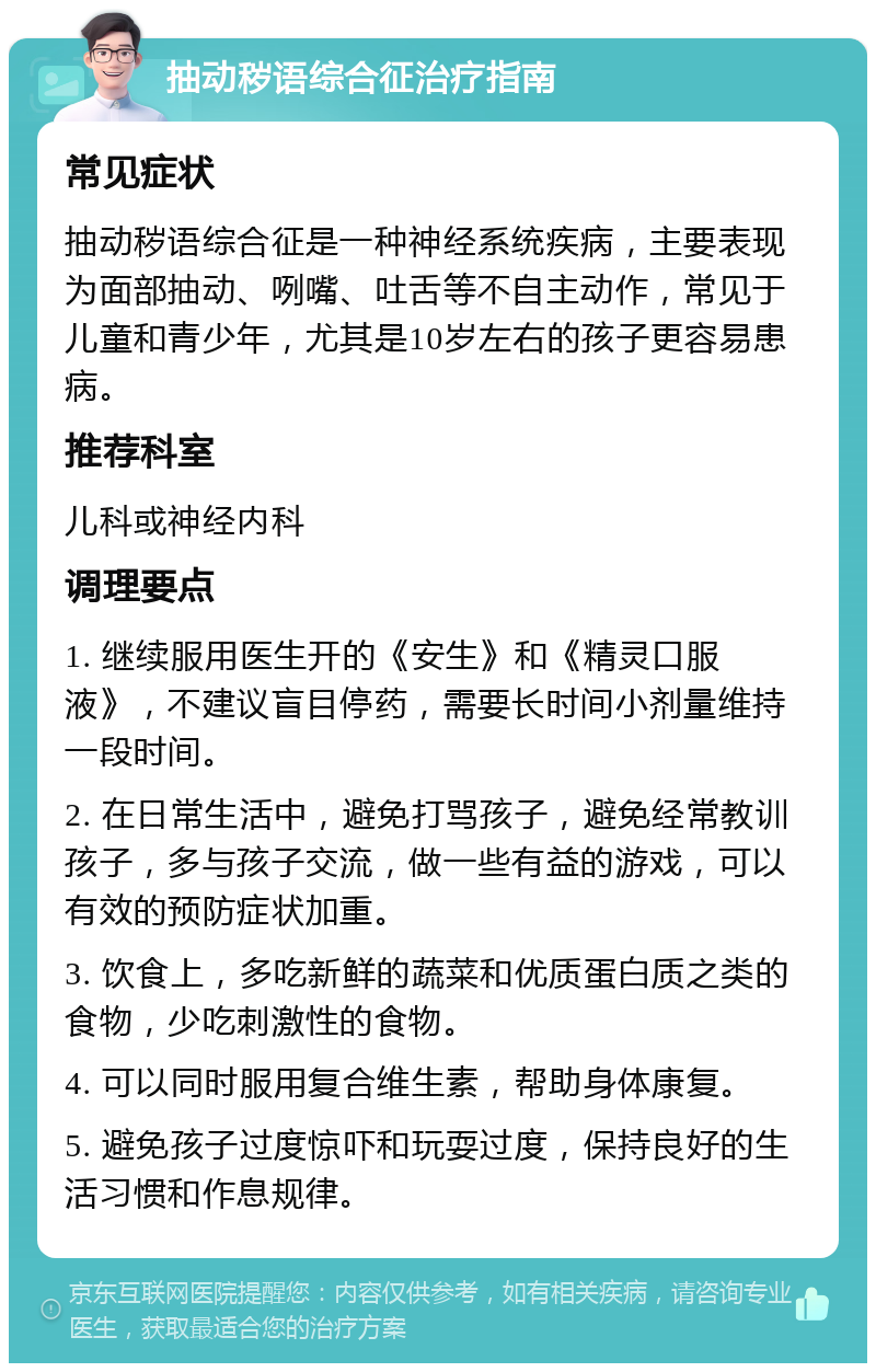 抽动秽语综合征治疗指南 常见症状 抽动秽语综合征是一种神经系统疾病，主要表现为面部抽动、咧嘴、吐舌等不自主动作，常见于儿童和青少年，尤其是10岁左右的孩子更容易患病。 推荐科室 儿科或神经内科 调理要点 1. 继续服用医生开的《安生》和《精灵口服液》，不建议盲目停药，需要长时间小剂量维持一段时间。 2. 在日常生活中，避免打骂孩子，避免经常教训孩子，多与孩子交流，做一些有益的游戏，可以有效的预防症状加重。 3. 饮食上，多吃新鲜的蔬菜和优质蛋白质之类的食物，少吃刺激性的食物。 4. 可以同时服用复合维生素，帮助身体康复。 5. 避免孩子过度惊吓和玩耍过度，保持良好的生活习惯和作息规律。