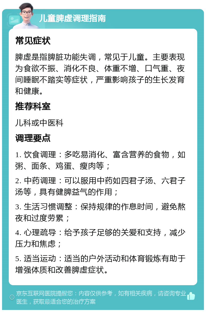 儿童脾虚调理指南 常见症状 脾虚是指脾脏功能失调，常见于儿童。主要表现为食欲不振、消化不良、体重不增、口气重、夜间睡眠不踏实等症状，严重影响孩子的生长发育和健康。 推荐科室 儿科或中医科 调理要点 1. 饮食调理：多吃易消化、富含营养的食物，如粥、面条、鸡蛋、瘦肉等； 2. 中药调理：可以服用中药如四君子汤、六君子汤等，具有健脾益气的作用； 3. 生活习惯调整：保持规律的作息时间，避免熬夜和过度劳累； 4. 心理疏导：给予孩子足够的关爱和支持，减少压力和焦虑； 5. 适当运动：适当的户外活动和体育锻炼有助于增强体质和改善脾虚症状。