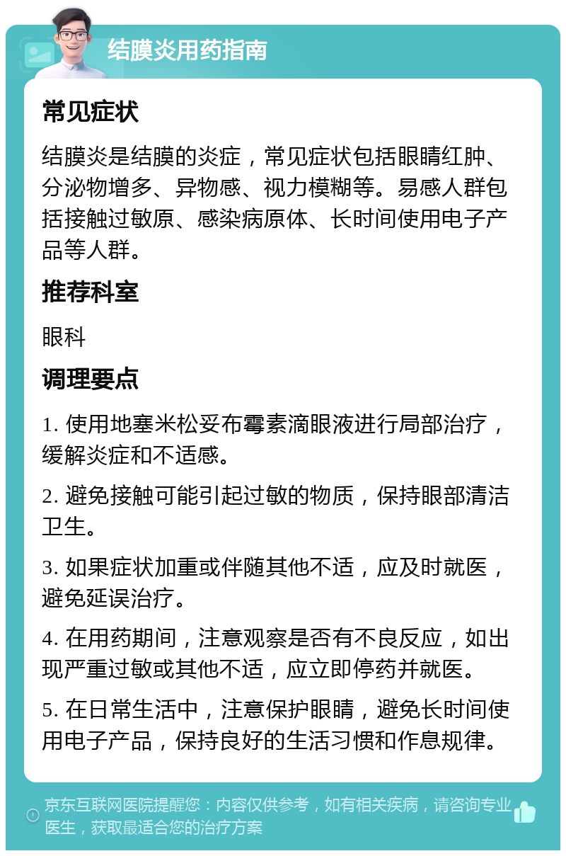 结膜炎用药指南 常见症状 结膜炎是结膜的炎症，常见症状包括眼睛红肿、分泌物增多、异物感、视力模糊等。易感人群包括接触过敏原、感染病原体、长时间使用电子产品等人群。 推荐科室 眼科 调理要点 1. 使用地塞米松妥布霉素滴眼液进行局部治疗，缓解炎症和不适感。 2. 避免接触可能引起过敏的物质，保持眼部清洁卫生。 3. 如果症状加重或伴随其他不适，应及时就医，避免延误治疗。 4. 在用药期间，注意观察是否有不良反应，如出现严重过敏或其他不适，应立即停药并就医。 5. 在日常生活中，注意保护眼睛，避免长时间使用电子产品，保持良好的生活习惯和作息规律。