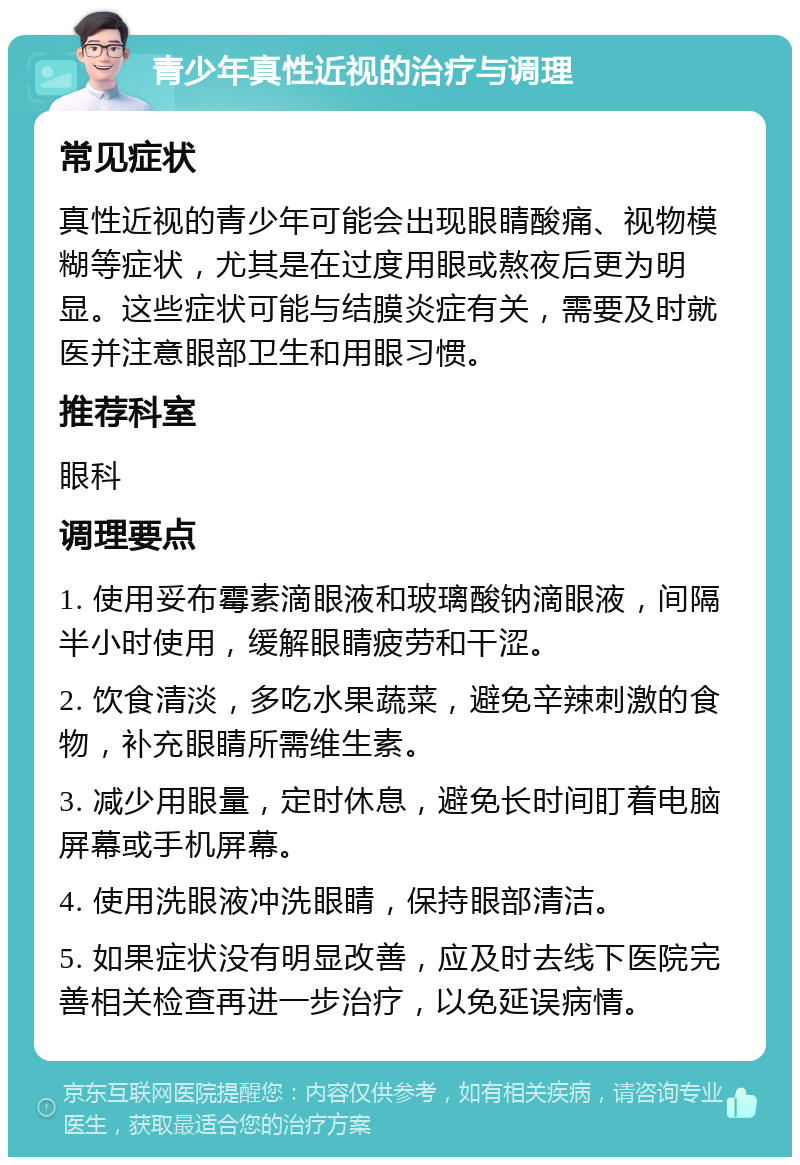 青少年真性近视的治疗与调理 常见症状 真性近视的青少年可能会出现眼睛酸痛、视物模糊等症状，尤其是在过度用眼或熬夜后更为明显。这些症状可能与结膜炎症有关，需要及时就医并注意眼部卫生和用眼习惯。 推荐科室 眼科 调理要点 1. 使用妥布霉素滴眼液和玻璃酸钠滴眼液，间隔半小时使用，缓解眼睛疲劳和干涩。 2. 饮食清淡，多吃水果蔬菜，避免辛辣刺激的食物，补充眼睛所需维生素。 3. 减少用眼量，定时休息，避免长时间盯着电脑屏幕或手机屏幕。 4. 使用洗眼液冲洗眼睛，保持眼部清洁。 5. 如果症状没有明显改善，应及时去线下医院完善相关检查再进一步治疗，以免延误病情。