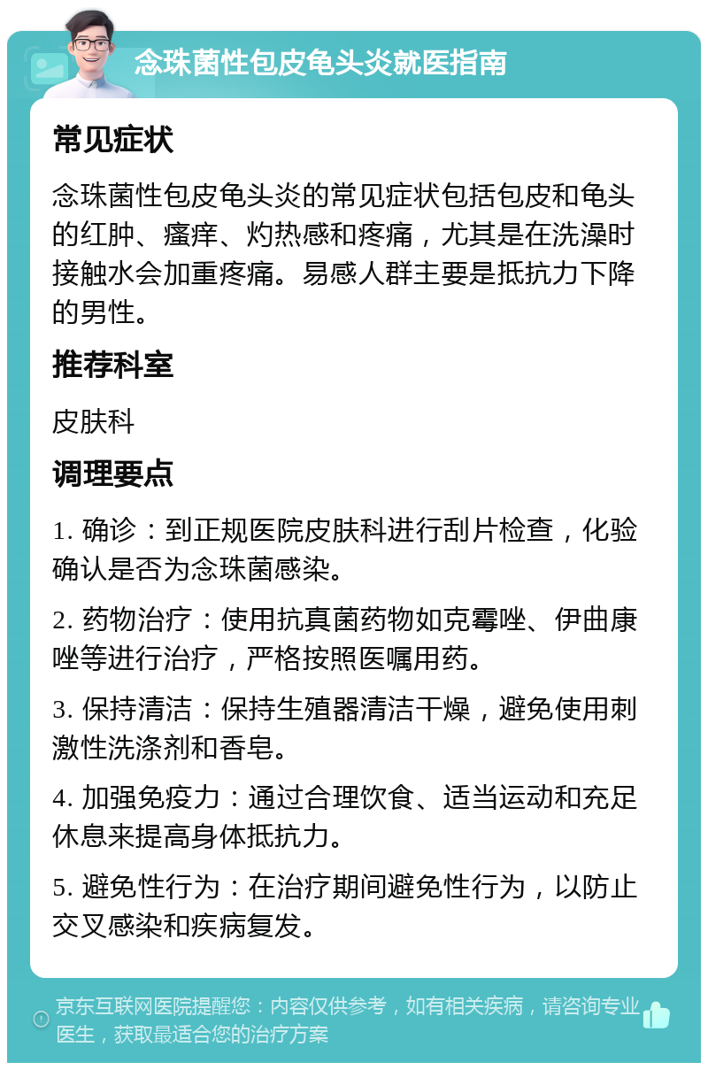 念珠菌性包皮龟头炎就医指南 常见症状 念珠菌性包皮龟头炎的常见症状包括包皮和龟头的红肿、瘙痒、灼热感和疼痛，尤其是在洗澡时接触水会加重疼痛。易感人群主要是抵抗力下降的男性。 推荐科室 皮肤科 调理要点 1. 确诊：到正规医院皮肤科进行刮片检查，化验确认是否为念珠菌感染。 2. 药物治疗：使用抗真菌药物如克霉唑、伊曲康唑等进行治疗，严格按照医嘱用药。 3. 保持清洁：保持生殖器清洁干燥，避免使用刺激性洗涤剂和香皂。 4. 加强免疫力：通过合理饮食、适当运动和充足休息来提高身体抵抗力。 5. 避免性行为：在治疗期间避免性行为，以防止交叉感染和疾病复发。