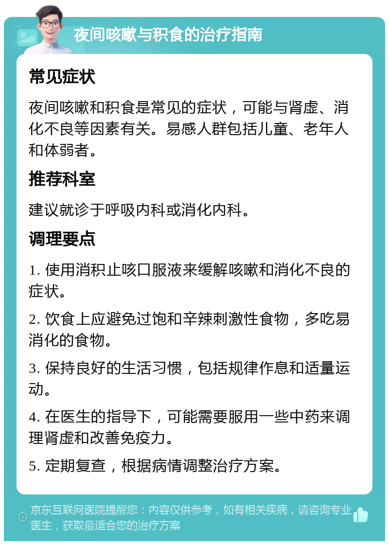 夜间咳嗽与积食的治疗指南 常见症状 夜间咳嗽和积食是常见的症状，可能与肾虚、消化不良等因素有关。易感人群包括儿童、老年人和体弱者。 推荐科室 建议就诊于呼吸内科或消化内科。 调理要点 1. 使用消积止咳口服液来缓解咳嗽和消化不良的症状。 2. 饮食上应避免过饱和辛辣刺激性食物，多吃易消化的食物。 3. 保持良好的生活习惯，包括规律作息和适量运动。 4. 在医生的指导下，可能需要服用一些中药来调理肾虚和改善免疫力。 5. 定期复查，根据病情调整治疗方案。