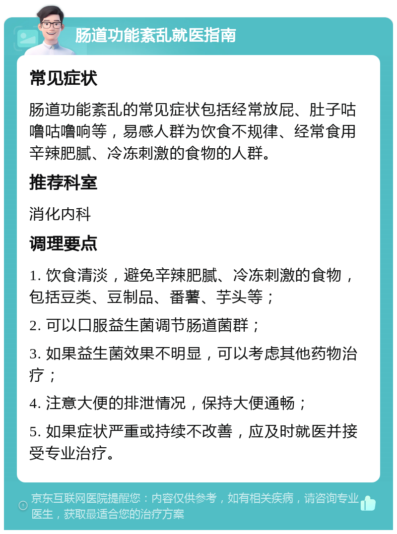 肠道功能紊乱就医指南 常见症状 肠道功能紊乱的常见症状包括经常放屁、肚子咕噜咕噜响等，易感人群为饮食不规律、经常食用辛辣肥腻、冷冻刺激的食物的人群。 推荐科室 消化内科 调理要点 1. 饮食清淡，避免辛辣肥腻、冷冻刺激的食物，包括豆类、豆制品、番薯、芋头等； 2. 可以口服益生菌调节肠道菌群； 3. 如果益生菌效果不明显，可以考虑其他药物治疗； 4. 注意大便的排泄情况，保持大便通畅； 5. 如果症状严重或持续不改善，应及时就医并接受专业治疗。