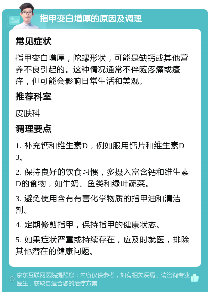 指甲变白增厚的原因及调理 常见症状 指甲变白增厚，陀螺形状，可能是缺钙或其他营养不良引起的。这种情况通常不伴随疼痛或瘙痒，但可能会影响日常生活和美观。 推荐科室 皮肤科 调理要点 1. 补充钙和维生素D，例如服用钙片和维生素D3。 2. 保持良好的饮食习惯，多摄入富含钙和维生素D的食物，如牛奶、鱼类和绿叶蔬菜。 3. 避免使用含有有害化学物质的指甲油和清洁剂。 4. 定期修剪指甲，保持指甲的健康状态。 5. 如果症状严重或持续存在，应及时就医，排除其他潜在的健康问题。