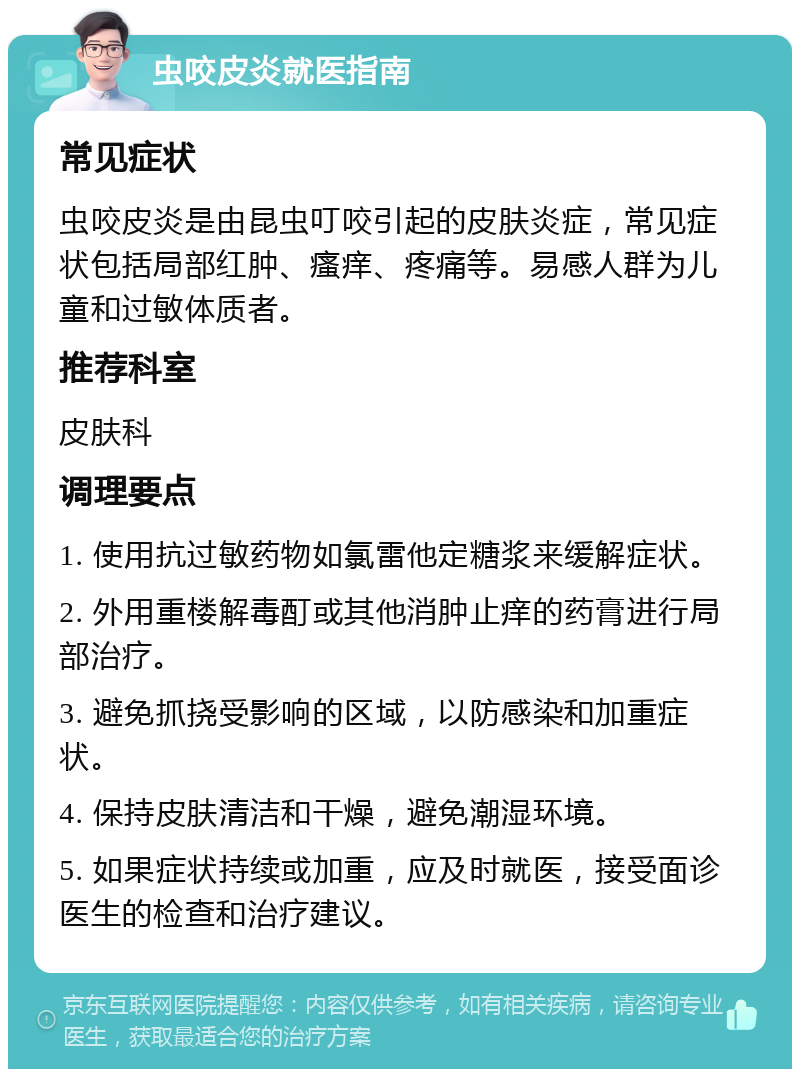 虫咬皮炎就医指南 常见症状 虫咬皮炎是由昆虫叮咬引起的皮肤炎症，常见症状包括局部红肿、瘙痒、疼痛等。易感人群为儿童和过敏体质者。 推荐科室 皮肤科 调理要点 1. 使用抗过敏药物如氯雷他定糖浆来缓解症状。 2. 外用重楼解毒酊或其他消肿止痒的药膏进行局部治疗。 3. 避免抓挠受影响的区域，以防感染和加重症状。 4. 保持皮肤清洁和干燥，避免潮湿环境。 5. 如果症状持续或加重，应及时就医，接受面诊医生的检查和治疗建议。