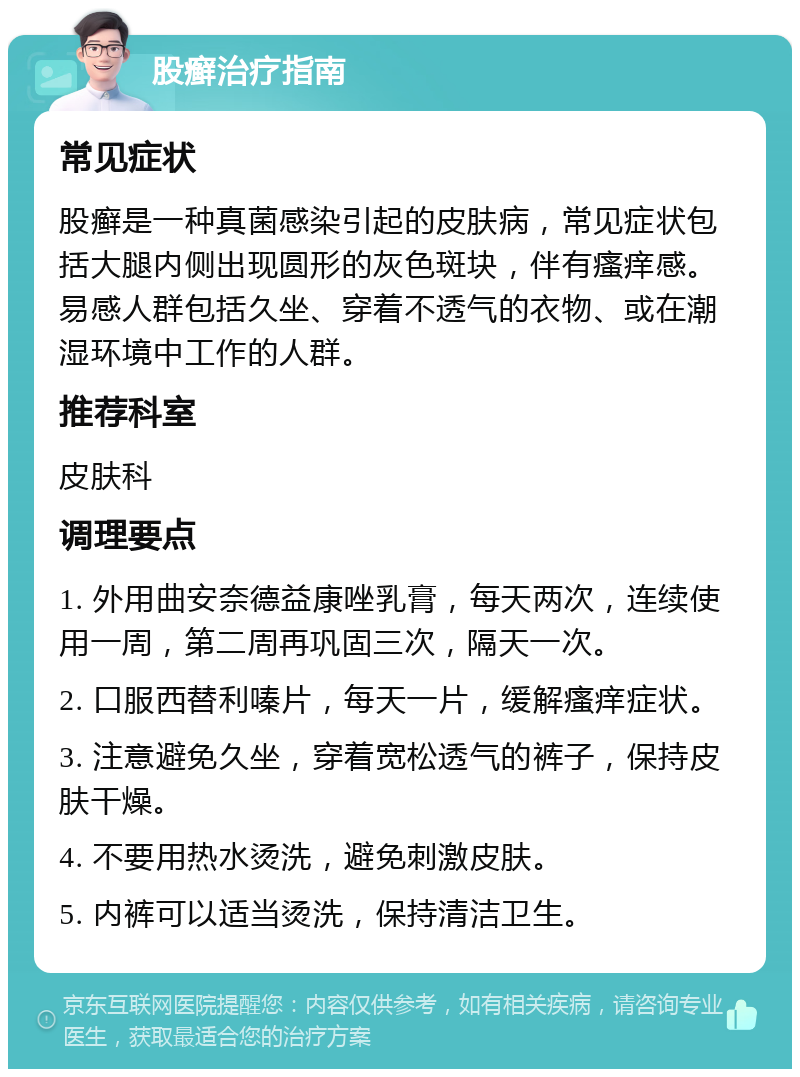 股癣治疗指南 常见症状 股癣是一种真菌感染引起的皮肤病，常见症状包括大腿内侧出现圆形的灰色斑块，伴有瘙痒感。易感人群包括久坐、穿着不透气的衣物、或在潮湿环境中工作的人群。 推荐科室 皮肤科 调理要点 1. 外用曲安奈德益康唑乳膏，每天两次，连续使用一周，第二周再巩固三次，隔天一次。 2. 口服西替利嗪片，每天一片，缓解瘙痒症状。 3. 注意避免久坐，穿着宽松透气的裤子，保持皮肤干燥。 4. 不要用热水烫洗，避免刺激皮肤。 5. 内裤可以适当烫洗，保持清洁卫生。