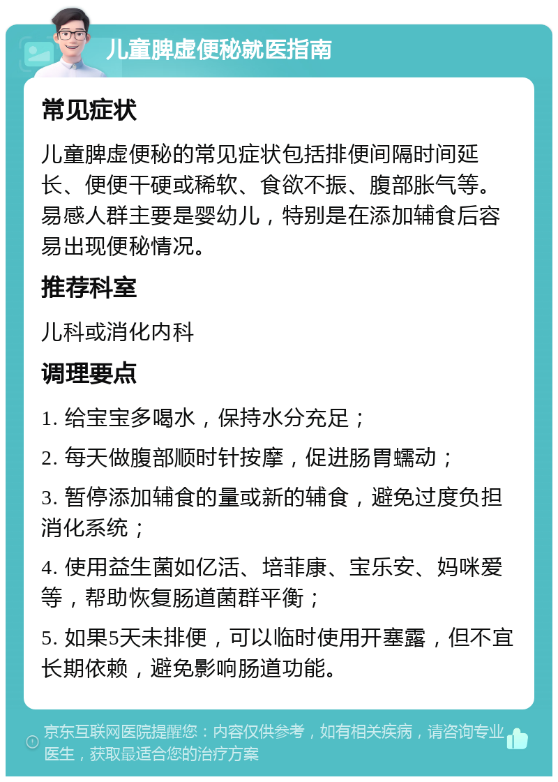 儿童脾虚便秘就医指南 常见症状 儿童脾虚便秘的常见症状包括排便间隔时间延长、便便干硬或稀软、食欲不振、腹部胀气等。易感人群主要是婴幼儿，特别是在添加辅食后容易出现便秘情况。 推荐科室 儿科或消化内科 调理要点 1. 给宝宝多喝水，保持水分充足； 2. 每天做腹部顺时针按摩，促进肠胃蠕动； 3. 暂停添加辅食的量或新的辅食，避免过度负担消化系统； 4. 使用益生菌如亿活、培菲康、宝乐安、妈咪爱等，帮助恢复肠道菌群平衡； 5. 如果5天未排便，可以临时使用开塞露，但不宜长期依赖，避免影响肠道功能。