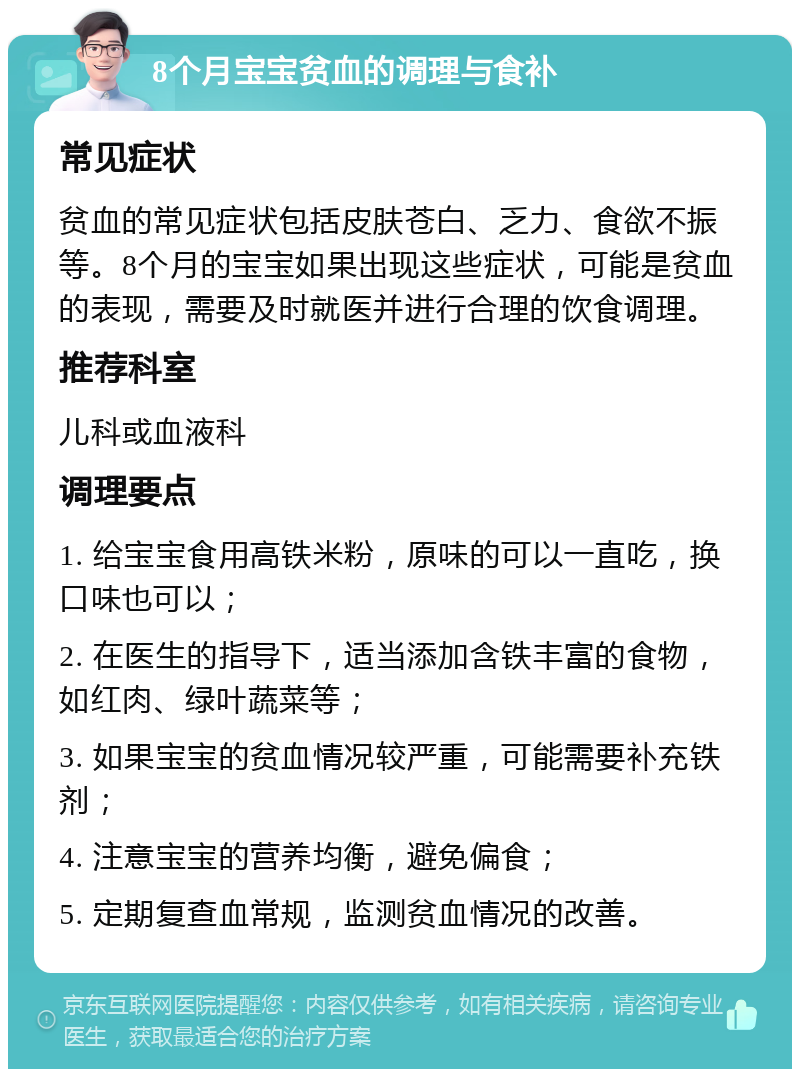 8个月宝宝贫血的调理与食补 常见症状 贫血的常见症状包括皮肤苍白、乏力、食欲不振等。8个月的宝宝如果出现这些症状，可能是贫血的表现，需要及时就医并进行合理的饮食调理。 推荐科室 儿科或血液科 调理要点 1. 给宝宝食用高铁米粉，原味的可以一直吃，换口味也可以； 2. 在医生的指导下，适当添加含铁丰富的食物，如红肉、绿叶蔬菜等； 3. 如果宝宝的贫血情况较严重，可能需要补充铁剂； 4. 注意宝宝的营养均衡，避免偏食； 5. 定期复查血常规，监测贫血情况的改善。