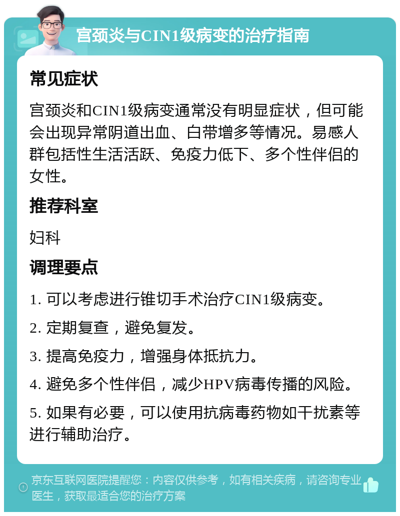 宫颈炎与CIN1级病变的治疗指南 常见症状 宫颈炎和CIN1级病变通常没有明显症状，但可能会出现异常阴道出血、白带增多等情况。易感人群包括性生活活跃、免疫力低下、多个性伴侣的女性。 推荐科室 妇科 调理要点 1. 可以考虑进行锥切手术治疗CIN1级病变。 2. 定期复查，避免复发。 3. 提高免疫力，增强身体抵抗力。 4. 避免多个性伴侣，减少HPV病毒传播的风险。 5. 如果有必要，可以使用抗病毒药物如干扰素等进行辅助治疗。