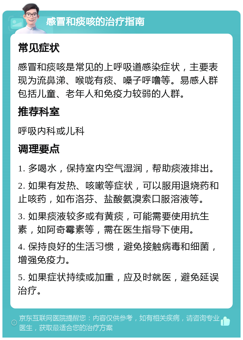 感冒和痰咳的治疗指南 常见症状 感冒和痰咳是常见的上呼吸道感染症状，主要表现为流鼻涕、喉咙有痰、嗓子呼噜等。易感人群包括儿童、老年人和免疫力较弱的人群。 推荐科室 呼吸内科或儿科 调理要点 1. 多喝水，保持室内空气湿润，帮助痰液排出。 2. 如果有发热、咳嗽等症状，可以服用退烧药和止咳药，如布洛芬、盐酸氨溴索口服溶液等。 3. 如果痰液较多或有黄痰，可能需要使用抗生素，如阿奇霉素等，需在医生指导下使用。 4. 保持良好的生活习惯，避免接触病毒和细菌，增强免疫力。 5. 如果症状持续或加重，应及时就医，避免延误治疗。