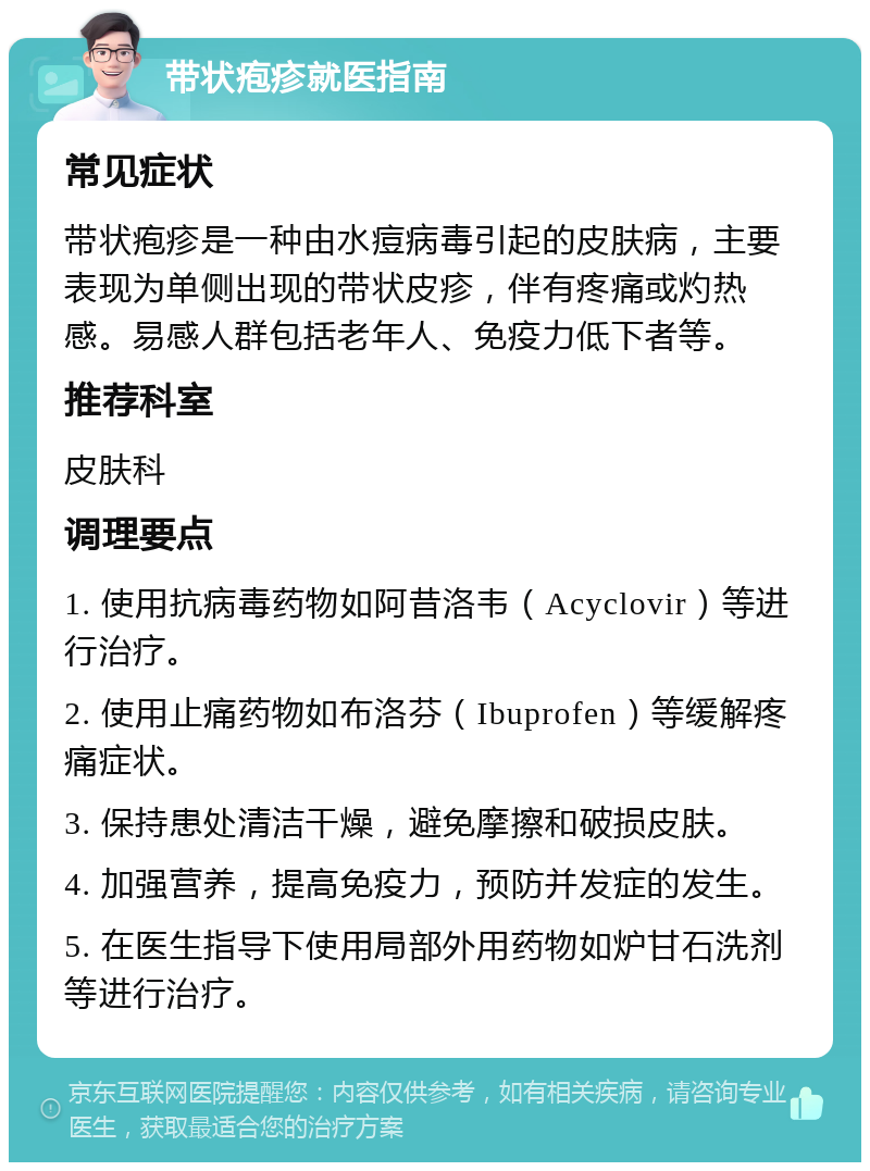 带状疱疹就医指南 常见症状 带状疱疹是一种由水痘病毒引起的皮肤病，主要表现为单侧出现的带状皮疹，伴有疼痛或灼热感。易感人群包括老年人、免疫力低下者等。 推荐科室 皮肤科 调理要点 1. 使用抗病毒药物如阿昔洛韦（Acyclovir）等进行治疗。 2. 使用止痛药物如布洛芬（Ibuprofen）等缓解疼痛症状。 3. 保持患处清洁干燥，避免摩擦和破损皮肤。 4. 加强营养，提高免疫力，预防并发症的发生。 5. 在医生指导下使用局部外用药物如炉甘石洗剂等进行治疗。