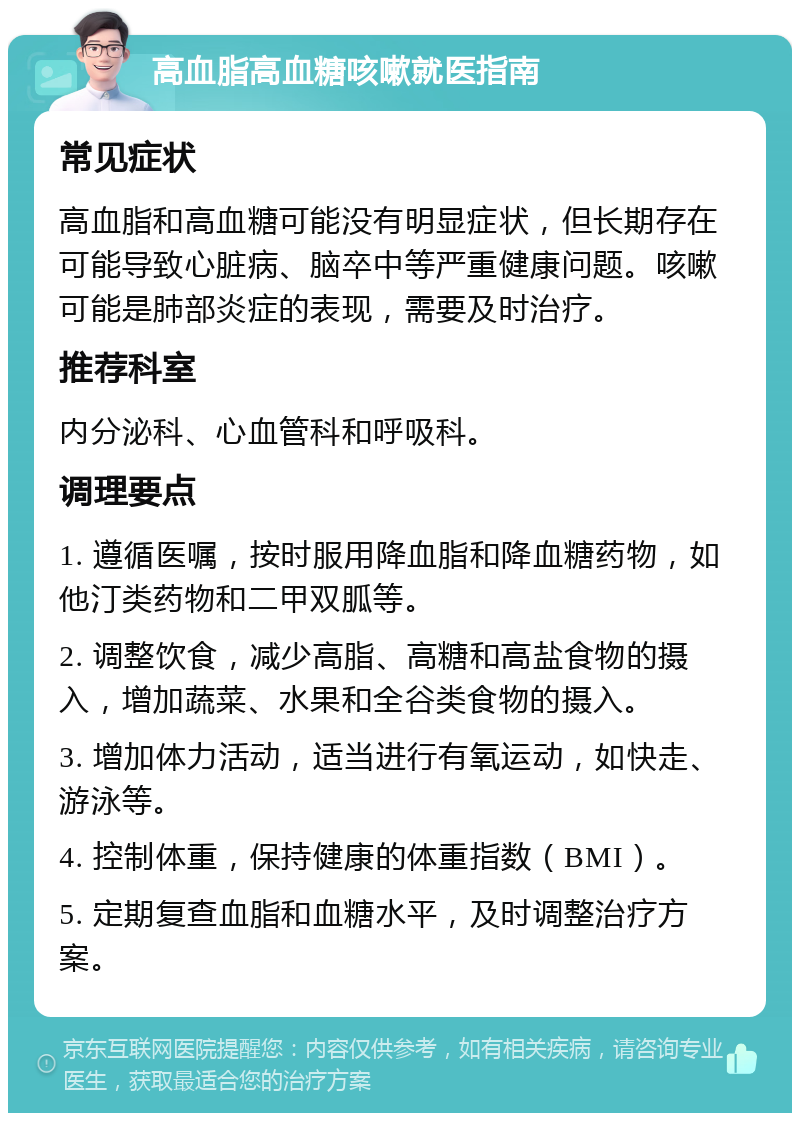 高血脂高血糖咳嗽就医指南 常见症状 高血脂和高血糖可能没有明显症状，但长期存在可能导致心脏病、脑卒中等严重健康问题。咳嗽可能是肺部炎症的表现，需要及时治疗。 推荐科室 内分泌科、心血管科和呼吸科。 调理要点 1. 遵循医嘱，按时服用降血脂和降血糖药物，如他汀类药物和二甲双胍等。 2. 调整饮食，减少高脂、高糖和高盐食物的摄入，增加蔬菜、水果和全谷类食物的摄入。 3. 增加体力活动，适当进行有氧运动，如快走、游泳等。 4. 控制体重，保持健康的体重指数（BMI）。 5. 定期复查血脂和血糖水平，及时调整治疗方案。