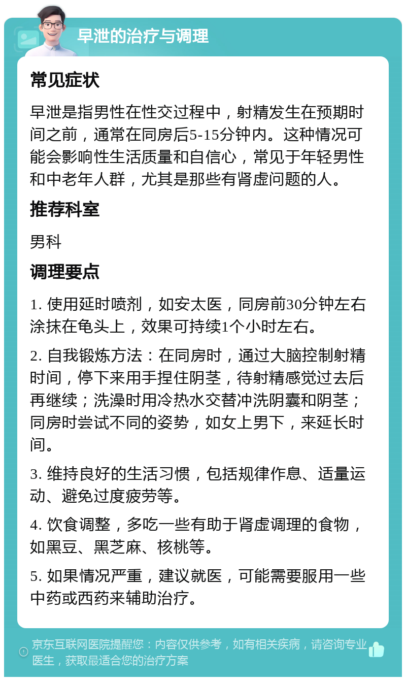 早泄的治疗与调理 常见症状 早泄是指男性在性交过程中，射精发生在预期时间之前，通常在同房后5-15分钟内。这种情况可能会影响性生活质量和自信心，常见于年轻男性和中老年人群，尤其是那些有肾虚问题的人。 推荐科室 男科 调理要点 1. 使用延时喷剂，如安太医，同房前30分钟左右涂抹在龟头上，效果可持续1个小时左右。 2. 自我锻炼方法：在同房时，通过大脑控制射精时间，停下来用手捏住阴茎，待射精感觉过去后再继续；洗澡时用冷热水交替冲洗阴囊和阴茎；同房时尝试不同的姿势，如女上男下，来延长时间。 3. 维持良好的生活习惯，包括规律作息、适量运动、避免过度疲劳等。 4. 饮食调整，多吃一些有助于肾虚调理的食物，如黑豆、黑芝麻、核桃等。 5. 如果情况严重，建议就医，可能需要服用一些中药或西药来辅助治疗。