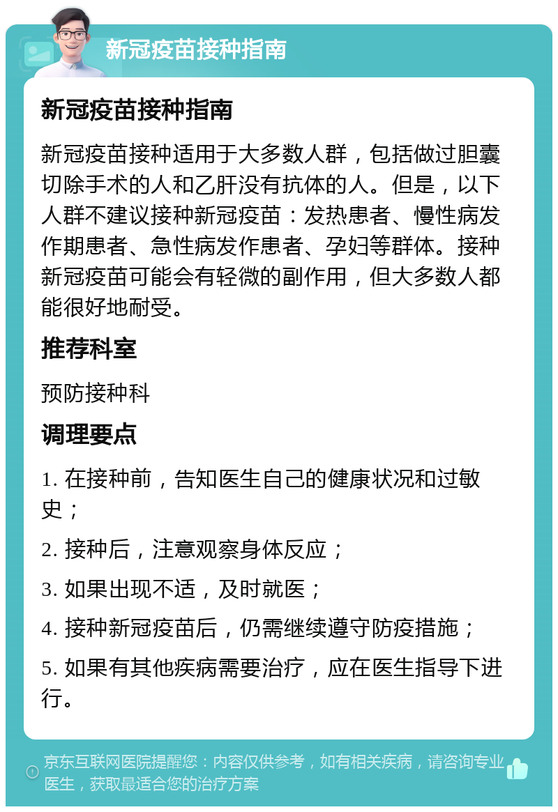 新冠疫苗接种指南 新冠疫苗接种指南 新冠疫苗接种适用于大多数人群，包括做过胆囊切除手术的人和乙肝没有抗体的人。但是，以下人群不建议接种新冠疫苗：发热患者、慢性病发作期患者、急性病发作患者、孕妇等群体。接种新冠疫苗可能会有轻微的副作用，但大多数人都能很好地耐受。 推荐科室 预防接种科 调理要点 1. 在接种前，告知医生自己的健康状况和过敏史； 2. 接种后，注意观察身体反应； 3. 如果出现不适，及时就医； 4. 接种新冠疫苗后，仍需继续遵守防疫措施； 5. 如果有其他疾病需要治疗，应在医生指导下进行。