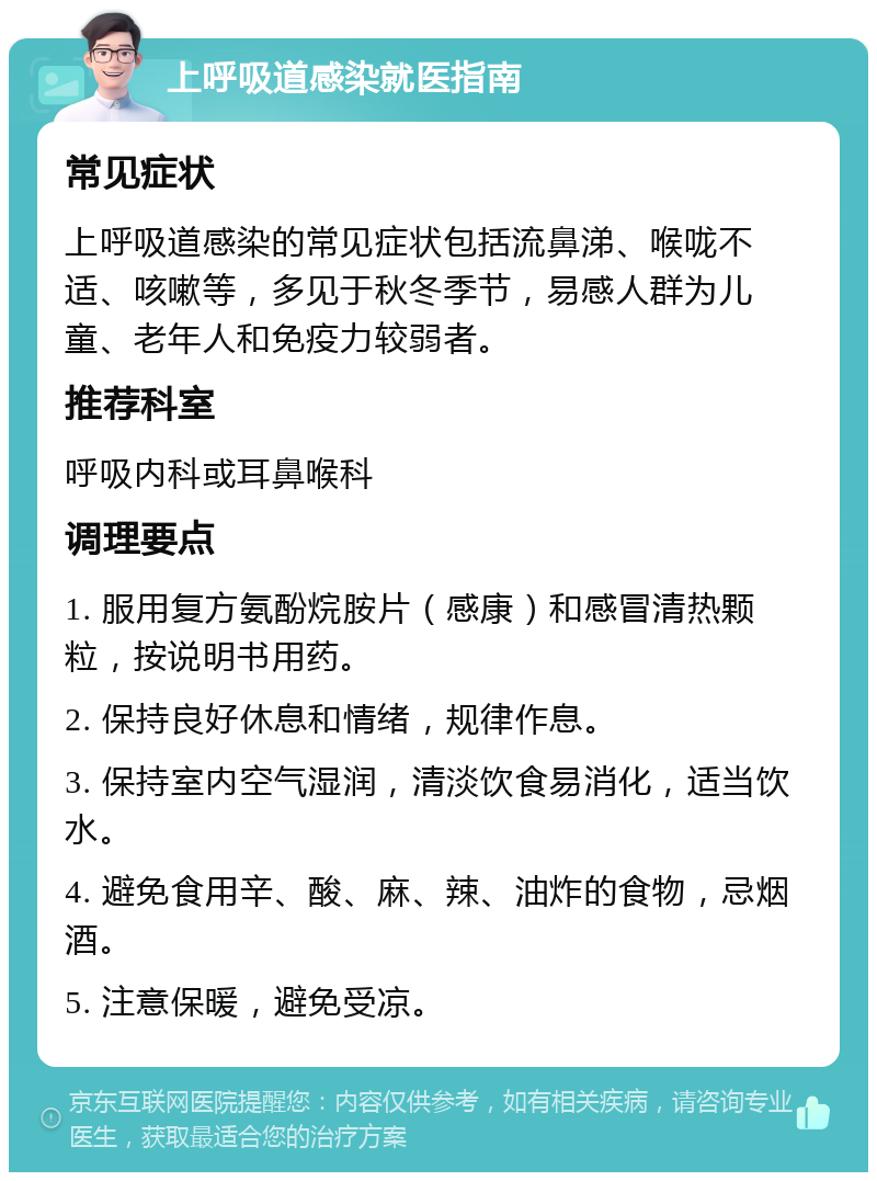 上呼吸道感染就医指南 常见症状 上呼吸道感染的常见症状包括流鼻涕、喉咙不适、咳嗽等，多见于秋冬季节，易感人群为儿童、老年人和免疫力较弱者。 推荐科室 呼吸内科或耳鼻喉科 调理要点 1. 服用复方氨酚烷胺片（感康）和感冒清热颗粒，按说明书用药。 2. 保持良好休息和情绪，规律作息。 3. 保持室内空气湿润，清淡饮食易消化，适当饮水。 4. 避免食用辛、酸、麻、辣、油炸的食物，忌烟酒。 5. 注意保暖，避免受凉。