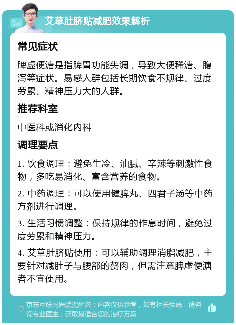 艾草肚脐贴减肥效果解析 常见症状 脾虚便溏是指脾胃功能失调，导致大便稀溏、腹泻等症状。易感人群包括长期饮食不规律、过度劳累、精神压力大的人群。 推荐科室 中医科或消化内科 调理要点 1. 饮食调理：避免生冷、油腻、辛辣等刺激性食物，多吃易消化、富含营养的食物。 2. 中药调理：可以使用健脾丸、四君子汤等中药方剂进行调理。 3. 生活习惯调整：保持规律的作息时间，避免过度劳累和精神压力。 4. 艾草肚脐贴使用：可以辅助调理消脂减肥，主要针对减肚子与腰部的赘肉，但需注意脾虚便溏者不宜使用。