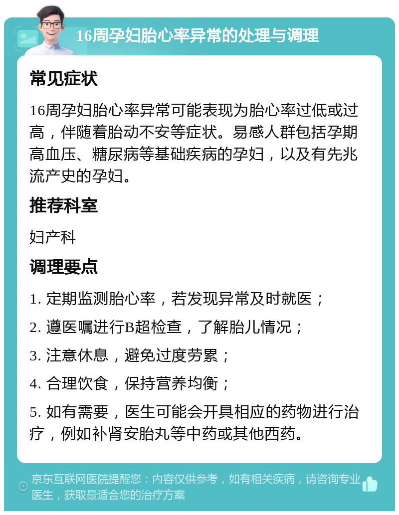 16周孕妇胎心率异常的处理与调理 常见症状 16周孕妇胎心率异常可能表现为胎心率过低或过高，伴随着胎动不安等症状。易感人群包括孕期高血压、糖尿病等基础疾病的孕妇，以及有先兆流产史的孕妇。 推荐科室 妇产科 调理要点 1. 定期监测胎心率，若发现异常及时就医； 2. 遵医嘱进行B超检查，了解胎儿情况； 3. 注意休息，避免过度劳累； 4. 合理饮食，保持营养均衡； 5. 如有需要，医生可能会开具相应的药物进行治疗，例如补肾安胎丸等中药或其他西药。