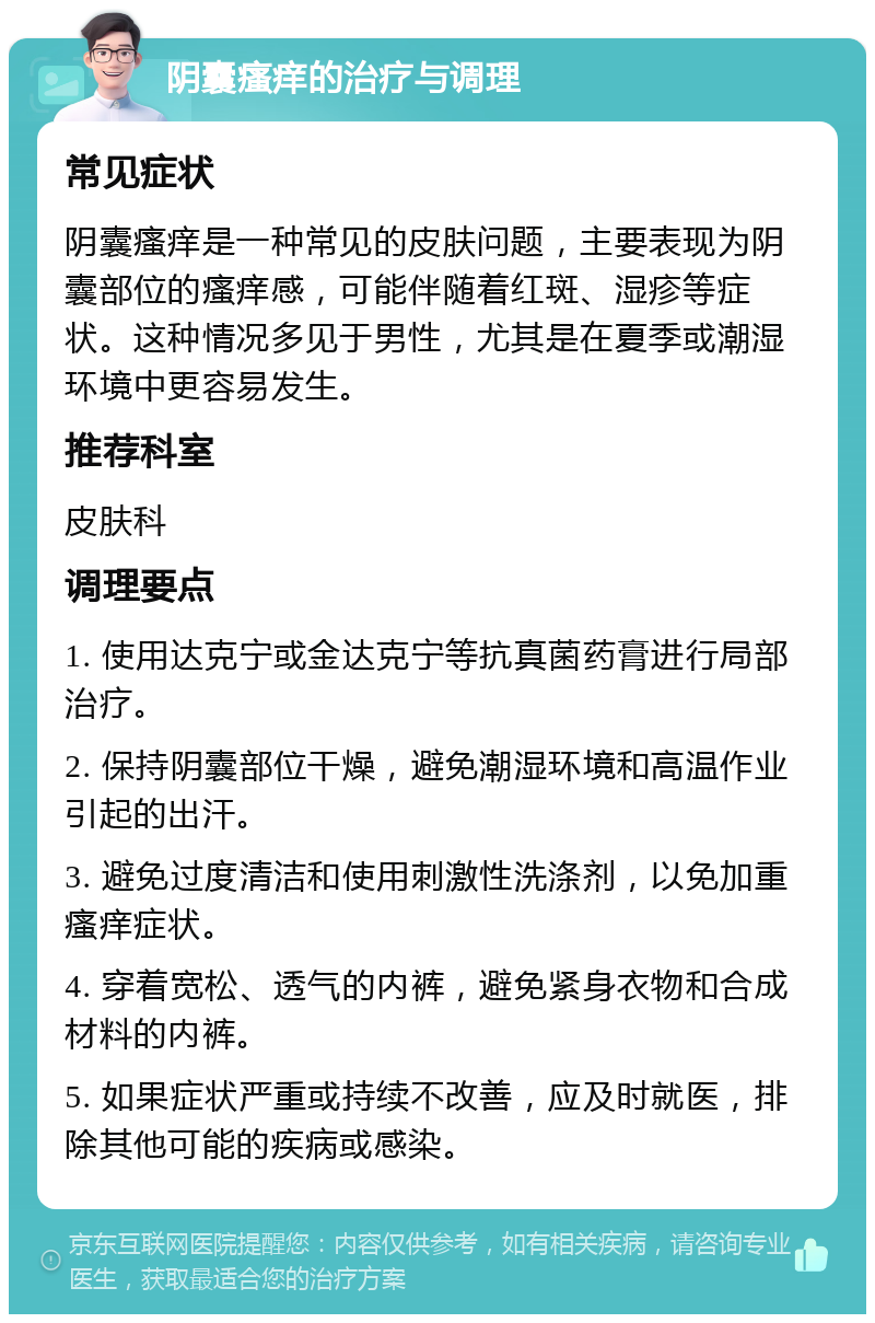 阴囊瘙痒的治疗与调理 常见症状 阴囊瘙痒是一种常见的皮肤问题，主要表现为阴囊部位的瘙痒感，可能伴随着红斑、湿疹等症状。这种情况多见于男性，尤其是在夏季或潮湿环境中更容易发生。 推荐科室 皮肤科 调理要点 1. 使用达克宁或金达克宁等抗真菌药膏进行局部治疗。 2. 保持阴囊部位干燥，避免潮湿环境和高温作业引起的出汗。 3. 避免过度清洁和使用刺激性洗涤剂，以免加重瘙痒症状。 4. 穿着宽松、透气的内裤，避免紧身衣物和合成材料的内裤。 5. 如果症状严重或持续不改善，应及时就医，排除其他可能的疾病或感染。