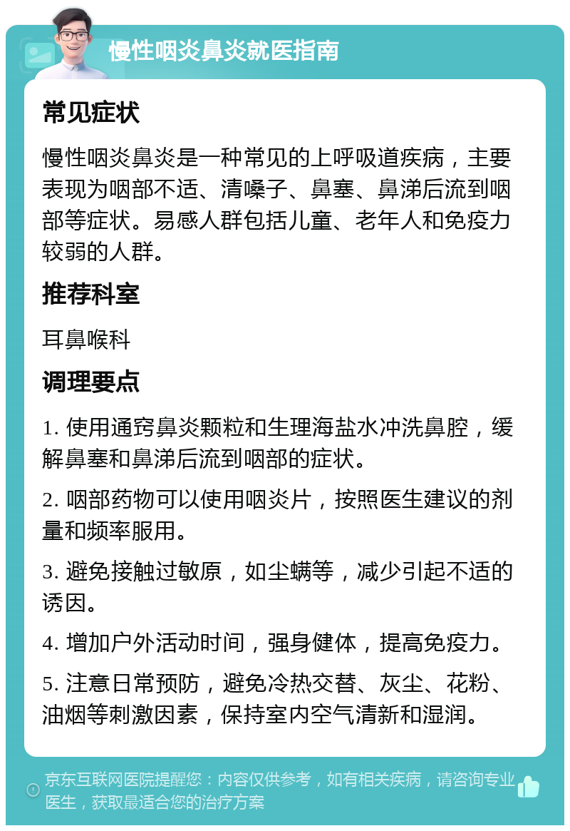 慢性咽炎鼻炎就医指南 常见症状 慢性咽炎鼻炎是一种常见的上呼吸道疾病，主要表现为咽部不适、清嗓子、鼻塞、鼻涕后流到咽部等症状。易感人群包括儿童、老年人和免疫力较弱的人群。 推荐科室 耳鼻喉科 调理要点 1. 使用通窍鼻炎颗粒和生理海盐水冲洗鼻腔，缓解鼻塞和鼻涕后流到咽部的症状。 2. 咽部药物可以使用咽炎片，按照医生建议的剂量和频率服用。 3. 避免接触过敏原，如尘螨等，减少引起不适的诱因。 4. 增加户外活动时间，强身健体，提高免疫力。 5. 注意日常预防，避免冷热交替、灰尘、花粉、油烟等刺激因素，保持室内空气清新和湿润。