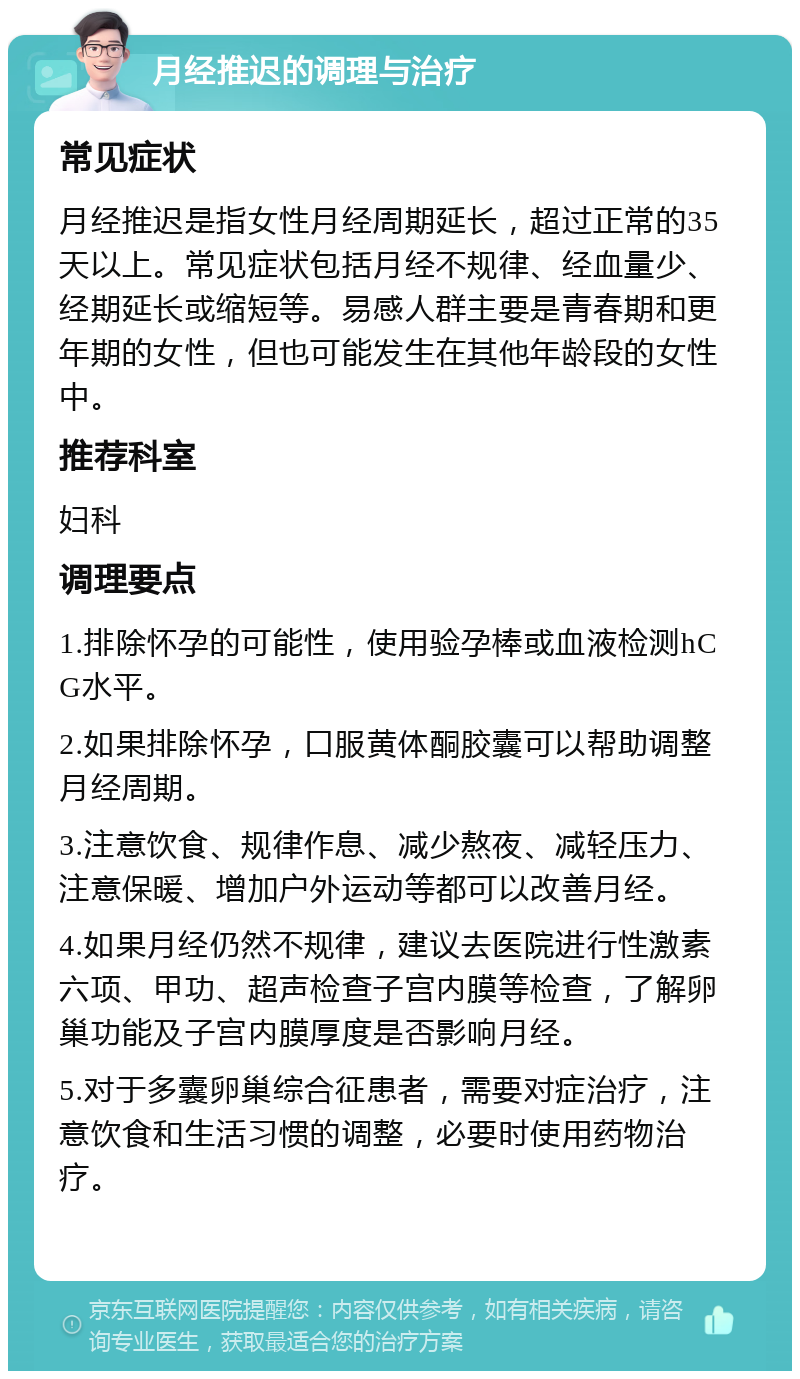 月经推迟的调理与治疗 常见症状 月经推迟是指女性月经周期延长，超过正常的35天以上。常见症状包括月经不规律、经血量少、经期延长或缩短等。易感人群主要是青春期和更年期的女性，但也可能发生在其他年龄段的女性中。 推荐科室 妇科 调理要点 1.排除怀孕的可能性，使用验孕棒或血液检测hCG水平。 2.如果排除怀孕，口服黄体酮胶囊可以帮助调整月经周期。 3.注意饮食、规律作息、减少熬夜、减轻压力、注意保暖、增加户外运动等都可以改善月经。 4.如果月经仍然不规律，建议去医院进行性激素六项、甲功、超声检查子宫内膜等检查，了解卵巢功能及子宫内膜厚度是否影响月经。 5.对于多囊卵巢综合征患者，需要对症治疗，注意饮食和生活习惯的调整，必要时使用药物治疗。