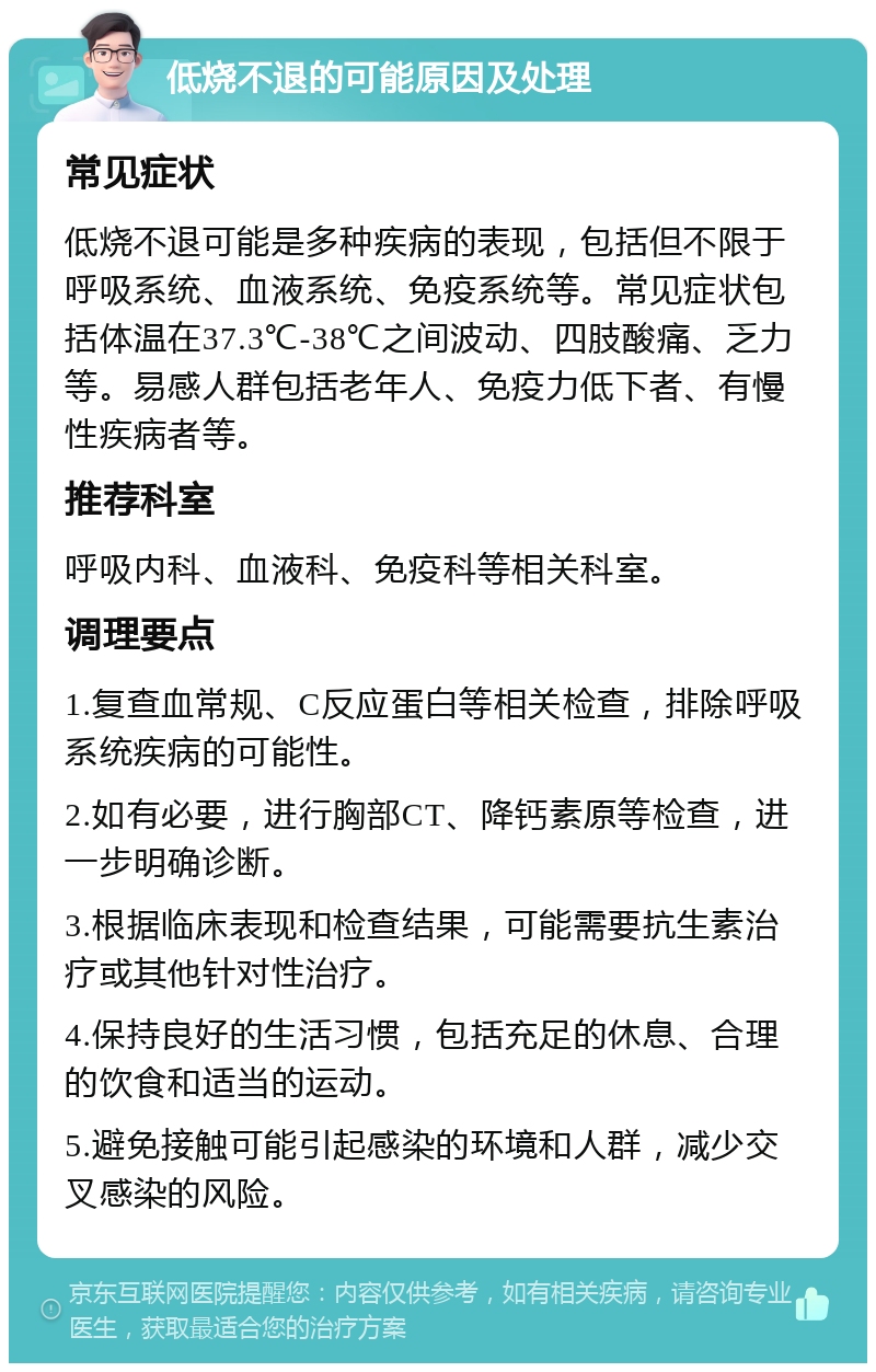 低烧不退的可能原因及处理 常见症状 低烧不退可能是多种疾病的表现，包括但不限于呼吸系统、血液系统、免疫系统等。常见症状包括体温在37.3℃-38℃之间波动、四肢酸痛、乏力等。易感人群包括老年人、免疫力低下者、有慢性疾病者等。 推荐科室 呼吸内科、血液科、免疫科等相关科室。 调理要点 1.复查血常规、C反应蛋白等相关检查，排除呼吸系统疾病的可能性。 2.如有必要，进行胸部CT、降钙素原等检查，进一步明确诊断。 3.根据临床表现和检查结果，可能需要抗生素治疗或其他针对性治疗。 4.保持良好的生活习惯，包括充足的休息、合理的饮食和适当的运动。 5.避免接触可能引起感染的环境和人群，减少交叉感染的风险。