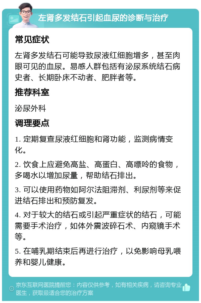 左肾多发结石引起血尿的诊断与治疗 常见症状 左肾多发结石可能导致尿液红细胞增多，甚至肉眼可见的血尿。易感人群包括有泌尿系统结石病史者、长期卧床不动者、肥胖者等。 推荐科室 泌尿外科 调理要点 1. 定期复查尿液红细胞和肾功能，监测病情变化。 2. 饮食上应避免高盐、高蛋白、高嘌呤的食物，多喝水以增加尿量，帮助结石排出。 3. 可以使用药物如阿尔法阻滞剂、利尿剂等来促进结石排出和预防复发。 4. 对于较大的结石或引起严重症状的结石，可能需要手术治疗，如体外震波碎石术、内窥镜手术等。 5. 在哺乳期结束后再进行治疗，以免影响母乳喂养和婴儿健康。